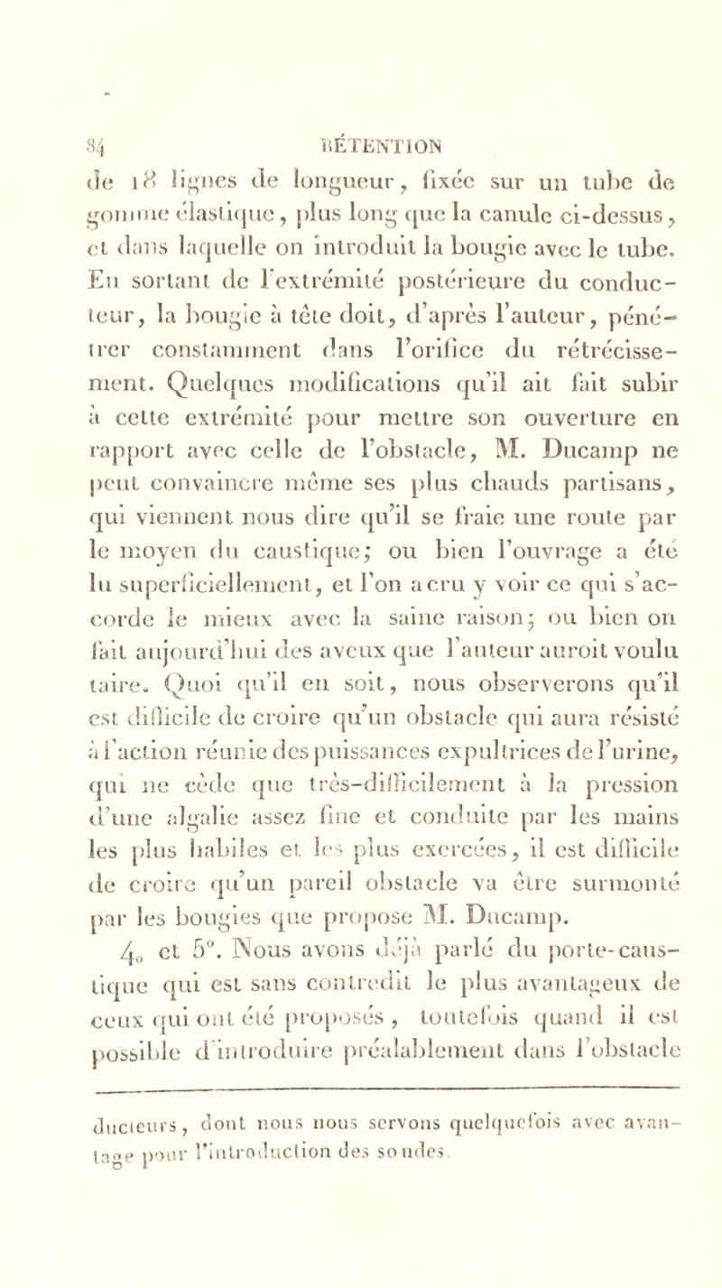 île 18 I i“nés de longueur, fixée sur un tube de gomme élastique, plus long que la canule ci-dessus, et dans laquelle on introduit la bougie avec le tube. En sortant de l’extrémité postérieure du conduc- teur, la bougie à tête doit, d’après l’auteur, péné- trer constamment dans l’orifice du rétrécisse- ment. Quelques modifications qu’il ait fait subir à celte extrémité pour mettre son ouverture en rapport avec celle de l’obstacle, M. Ducamp ne peut convaincre même ses plus chauds partisans, qui viennent nous dire qu’il se fraie une route par le moyen du caustique; ou bien l’ouvrage a été lu superficiellement, et l’on a cru y voir ce qui s’ac- corde le mieux avec la saine raison; ou bien on fait aujourd’hui des aveux que l’auteur auroit voulu taire. Quoi qu’il en soit, nous observerons qu’il est difficile de croire qu’un obstacle qui aura résisté à l’action réunie des puissances expultrices de l’urine, qui ne cède que très-difficilement à la pression d’une algalie assez fine et conduite par les mains les plus habiles et les plus exercées, il est difficile de croire qu’un pareil obstacle va être surmonté par les bougies que propose M. Ducamp. 4, et 5°. Nous avons déjà parlé du porte-caus- tique qui est sans contredit le plus avantageux de ceux qui ont été proposés , toutefois quand il est possible d introduire préalablement dans l’obstacle ducieurs, dont nous nous servons quelquefois avec avan- tage pour l'introduction des sondes