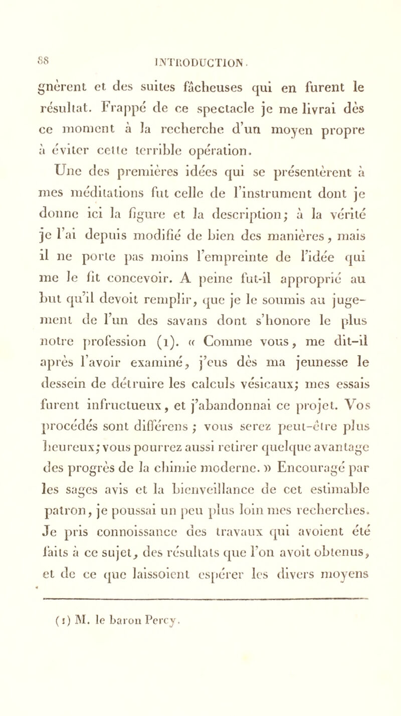 fis INTU0DUCT10N gnèrent et des suites fâcheuses qui en furent le résultat. Frappé de ce spectacle je me livrai dès ce moment à la recherche d’un moyen propre à éviter cette terrible opération. Une des premières idées qui se présentèrent à mes méditations fut celle de l’instrument dont je donne ici la figure et la description; à la vérité je l’ai depuis modifié de bien des manières, mais il ne porte pas moins l’empreinte de l’idée qui me le fit concevoir. A peine fut-il approprié au Lut qu’il devoit remplir, que je le soumis au juge- ment de l’un des savans dont s’honore le plus notre profession (1). « Comme vous, me dit-il après l’avoir examiné, j’eus dès ma jeunesse le dessein de détruire les calculs vésicaux; mes essais furent infructueux, et j’abandonnai ce projet. Vos procédés sont diflerens ; vous serez peut-être plus heureux; vous pourrez aussi retirer quelque avantage des progrès de la chimie moderne. )) Encouragé par les sages avis et la bienveillance de cet estimable patron, je poussai un peu plus loin mes recherches. Je pris connoissance des travaux qui avoient été laits à ce sujet, des résultats que l'on avoit obtenus, et de ce que laissoient espérer les divers moyens (i) M. le baron Percy.