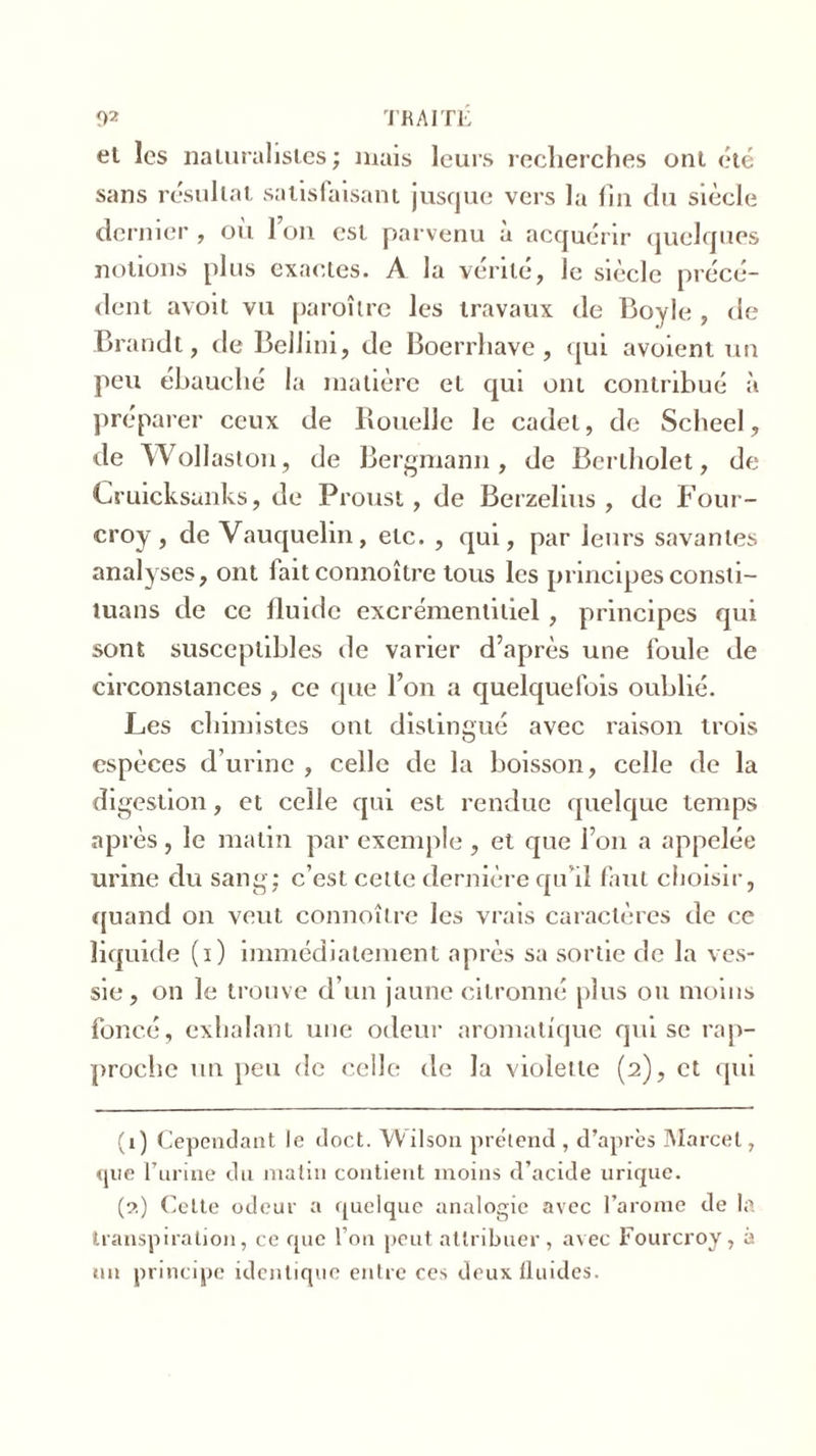 et les naturalistes; mais leurs recherches ont été sans résultat satisfaisant jusque vers la fin du siècle dernier , où l’on est parvenu à acquérir quelques notions plus exactes. A la vérité, Je siècle précé- dent avoit vu paroîlre les travaux de Boyle , de Brandt, de Belhui, de Boerrhave, qui avoient un peu ébauché la matière et qui ont contribué à préparer ceux de Rouelle le cadet, de Scheel, de Wollaston, de Bergmann, de Berthelet, de Cruicksunks, de Proust, de Berzelius , de Four- croy, de Vauquelin, etc. , qui, par leurs savantes analyses, ont fait connoître tous les principes consti- luans de ce fluide excrémenlitiel, principes qui sont susceptibles de varier d’après une foule de circonstances , ce que l’on a quelquefois oublié. Les chimistes ont distingué avec raison trois espèces d’urine , celle de la boisson, celle de la digestion, et celle qui est rendue quelque temps après, le matin par exemple , et que l’on a appelée urine du sang; c’est cette dernière qu’il faut choisir, quand on veut connoître les vrais caractères de ce liquide (i) immédiatement après sa sortie de la ves- sie , on le trouve d’un jaune citronné plus ou moins foncé, exhalant une odeur aromatique qui se rap- proche un peu de celle de la violette (2), et qui (1) Cependant le doct. Wilson prétend , d’après Marcel, que l’urine du matin contient moins d’acide urique. (2) Cette odeur a quelque analogie avec l’arome de la transpiration, ce que l’on peut attribuer , avec Fourcroy, à un principe identique entre ces deux fluides.