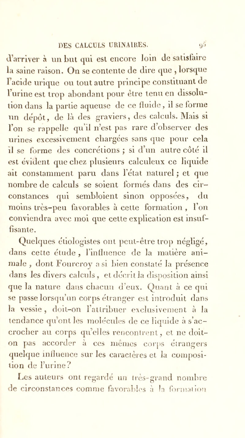 d’arriver à un but qui est encore loin de satisfaire la saine raison. On se contente de dire que , lorsque Tacide urique ou tout autre principe constituant de l’urine est trop abondant pour être tenu en dissolu- tion dans la partie aqueuse de ce fluide, il se forme un dépôt, de là des graviers, des calculs. Mais si l’on se rappelle qu'il n’est pas rare d’observer des urines excessivement chargées sans que pour cela il se forme des concrétions ; si d’un autre côté il est évident que chez plusieurs caleuleux ce liquide ait constamment paru dans l’état naturel ; et que nombre de calculs se soient formés dans des cir- constances qui sembloient sinon opposées, du moins très-peu favorables à cette formation , l’on conviendra avec moi que cette explication est insuf- fisante. Quelques étiologistes ont peut-être trop négligé, dans cette étude, l’influence de la matière ani- male j dont Fourcroy a si bien constaté la présence dans les divers calculs , et décrit la disposition ainsi L que la nature dans chacun d’eux. Quant à ce qui se passe lorsqu’un corps étranger est introduit dans la vessie , doit-on l’attribuer exclusivement à la tendance qu’ont les molécules de ce liquide à s’ac- crocher au corps qu’elles rencontrent, et ne doit- on pas accorder à ces mêmes corps étrangers quelque influence sur les caractères et la composi- tion de l’urine? Les auteurs ont regardé un très-grand nombre de circonstances comme favorables à la formation