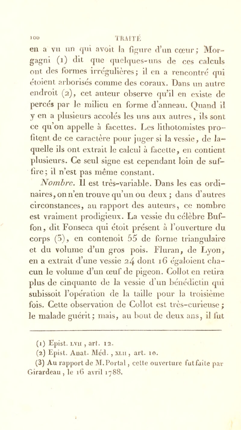 en a vu un qui avoit la figure d’un cœur,* Mor- gagni (1) dit que quelques-uns de ces calculs ont des formes irrégulières ; il en a rencontré qui étoient arborisés comme des coraux. Dans un autre endroit (2), cet auteur observe qu’il en existe de percés par le milieu en forme d’anneau. Quand il y en a plusieurs accolés les uns aux autres, ils sont ce qu’on appelle à facettes. Les lithotomistes pro- filent de ce caractère pour juger si la vessie, de la- quelle ils ont extrait le calcul à facette, en contient plusieurs. Ce seul signe est cependant loin de suf- fire; il n’est pas même constant. Nombre. 11 est très-variable. Dans les cas ordi- naires, on n’en trouve qu’un ou deux; dans d’autres circonstances, au rapport des auteurs, ce nombre est vraiment prodigieux. La vessie du célèbre Buf- fon, dit Fonseca qui étoit présent à l’ouverture du corps (5), en contenoit 55 de forme triangulaire et du volume d’un gros pois. Fluran, de Lyon, en a extrait d’une vessie 24 dont 16 égaloient cha- cun le volume d’un œuf de pigeon. Collot en relira plus de cinquante de la vessie d’un bénédictin qui subissoit l’opération de la taille pour la troisième fois. Cette observation de Collot est très-curieuse; le malade guérit; mais, au bout de deux ans, il fut (1) Epist. LVii , art. 12. (2) Epist. Auat. Méd. , xlii , art. îo. (3) Au rapport de M. Portai, celte ouverture fut faite par Girardeau , le 16 avril 1788.