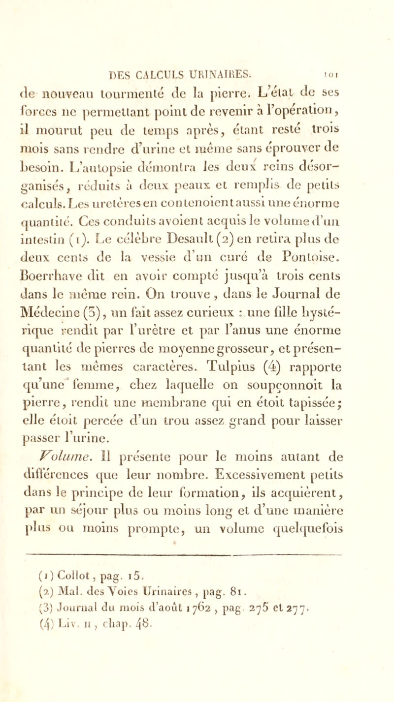 de nouveau tourmenté de la pierre. L’état de ses forces ne permettant point de revenir à l’opération, il mourut peu de temps après, étant resté trois mois sans rendre d’urine et meme sans éprouver de besoin. L’autopsie démontra les deux reins désor- ganisés, réduits à deux peaux et remplis de petits calculs. Les uretères en contenoient aussi une énorme quantité. Ces conduits avoient acquis le volume d’un intestin (1). Le célèbre Desaull (2) en retira plus de deux cents de la vessie d’un curé de Pontoise. Boerrhave dit en avoir compté jusqu’à trois cents dans le même rein. O11 trouve, dans le Journal de Médecine (5), un lait assez curieux : une bile hysté- rique rendit par l’urètre et par l’anus une énorme quantité de pierres de moyenne grosseur, et présen- tant les mêmes caractères. Tulpius (4) rapporte qu’une’femme, chez laquelle on soupçonnoit la pierre, rendit une membrane qui en étoit tapissée; elle étoit percée d’un trou assez grand pour laisser passer l’urine. Volume. Î1 présente pour le moins autant de différences que leur nombre. Excessivement petits dans le principe de leur formation, ils acquièrent, par un séjour plus ou moins long et d’une manière plus ou moins prompte, un volume quelquefois ( 1 ) Collot, pag. 15. (3.) Mal. des Voies Urinaires , pag. 81. (3) Journal du mois d’août 1762 , pag 2^5 et 277. (4) Liv. n , cliap. 48.