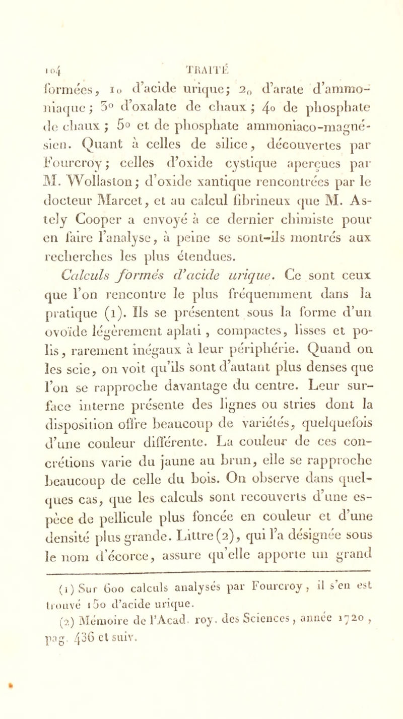 formées, io d’acide urique; a„ d’arate d’ammo- niaque ; 5° d’oxalate de chaux ; 4° de phosphate de chaux ; 5° et de phosphate ammoniaco-magné- sicn. Quant à celles de silice, découvertes par Fourcroy ; celles d’oxide cystique aperçues par M. Wollaston; d’oxide xantique rencontrées par le docteur Marcet, et au calcul fibrineux que M. As- tely Cooper a envoyé à ce dernier chimiste pour en faire l’analyse, à peine se sont-ils montrés aux recherches les plus étendues. Calculs formés d’acicle urique. Ce sont ceux que l’on rencontre le plus fréquemment dans la pratique (î). Ils se présentent sous la forme d’un ovoïde légèrement aplati, compactes, lisses et po- lis, rarement inégaux à leur périphérie. Quand ou les scie, on voit qu’ils sont d’autant plus denses que l’on se rapproche davantage du centre. Leur sur- face interne présente des lignes ou stries dont la disposition offre beaucoup de variétés, quelquefois d’une couleur différente. La couleur de ces con- crétions varie du jaune au brun, elle se rapproche beaucoup de celle du bois. On observe dans quel- ques cas, que les calculs sont recouverts d’une es- pèce de pellicule plus foncée en couleur et d’une densité plus grande. Littré (2), qui l’a désignée sous le nom d’écorce, assure qu’elle apporte un grand (1 ) Sur 600 calculs analysés par Fourcroy, il son est trouvé i5o d’acide urique. (2) Mémoire de l’Acud roy. des Sciences, année 1720 , pag. 436 et suiv.