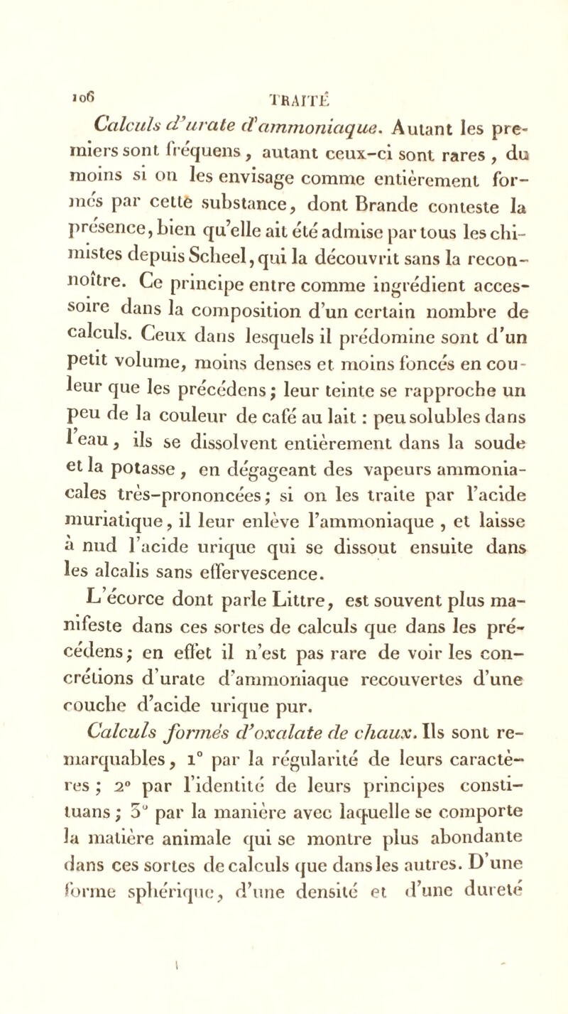 Calculs d’urate cTammoniaque. Autant les pre- miers sont frequens, autant ceux-ci sont rares , du moins si on les envisage comme entièrement for- mcs par cette substance, dont Brande conteste la présence, bien qu’elle ait été admise par tous les chi- mistes depuis Scheel, qui la découvrit sans la recon- noitre. Ce principe entre comme ingrédient acces- soire dans la composition d’un certain nombre de calculs. Ceux dans lesquels il prédomine sont d’un petit volume, moins denses et moins foncés en cou- leur que les précédons ; leur teinte se rapproche un peu de la couleur de café au lait : peu solubles dans 1 eau, ils se dissolvent entièrement dans la soude et la potasse , en dégageant des vapeurs ammonia- cales très-prononcées; si on les traite par l’acide muriatique, il leur enlève l’ammoniaque , et laisse a nud l’acide urique qui se dissout ensuite dans les alcalis sans effervescence. L écorce dont parle Littré, est souvent plus ma- nifeste dans ces sortes de calculs que dans les pré- cédens ; en effet il n’est pas rare de voir les con- crétions d’urate d’ammoniaque recouvertes d’une couche d’acide urique pur. Calculs formes cVoxalate de chaux. Ils sont re- marquables, i° par la régularité de leurs caractè- res ; 20 par l’identité de leurs principes consti- tuans ; 5U par la manière avec laquelle se comporte la matière animale qui se montre plus abondante dans ces sortes de calculs que dans les autres. D une forme sphérique, d’une densité et d’une dureté i