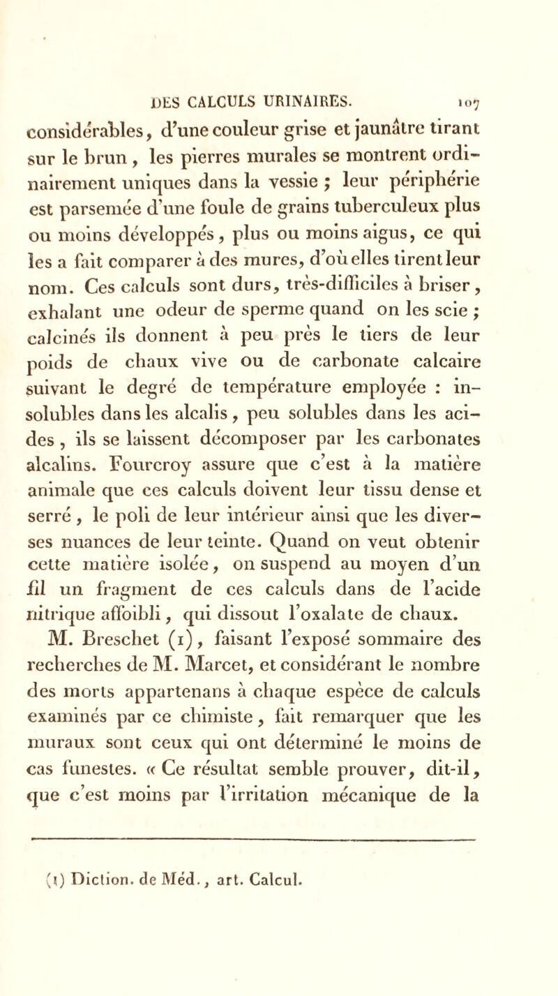 considérables, d’une couleur grise et jaunâtre tirant sur le brun , les pierres murales se montrent ordi- nairement uniques dans la vessie ; leur periplierie est parsemée d’une foule de grains tuberculeux plus ou moins développés, plus ou moins aigus, ce qui les a lait comparer à des mures, d’où elles tirent leur nom. Ces calculs sont durs, très-difficiles à briser, exhalant une odeur de sperme quand on les scie ; calcinés ils donnent à peu près le tiers de leur poids de chaux vive ou de carbonate calcaire suivant le degré de température employée : in- solubles dans les alcalis, peu solubles dans les aci- des , ils se laissent décomposer par les carbonates alcalins. Fourcroy assure que c’est à la matière animale que ces calculs doivent leur tissu dense et serré , le poli de leur intérieur ainsi que les diver- ses nuances de leur teinte. Quand on veut obtenir cette matière isolée, on suspend au moyen d’un fil un fragment de ces calculs dans de l’acide nitrique affoibli, qui dissout l’oxalate de chaux. M. Breschet (1), faisant l’exposé sommaire des recherches de M. Marcet, et considérant le nombre des morts appartenans à chaque espèce de calculs examinés par ce chimiste, fait remarquer que les muraux sont ceux qui ont déterminé le moins de cas funestes. «Ce résultat semble prouver, dit-il, que c’est moins par l’irritation mécanique de la (0 Diction, de Méd., art. Calcul.