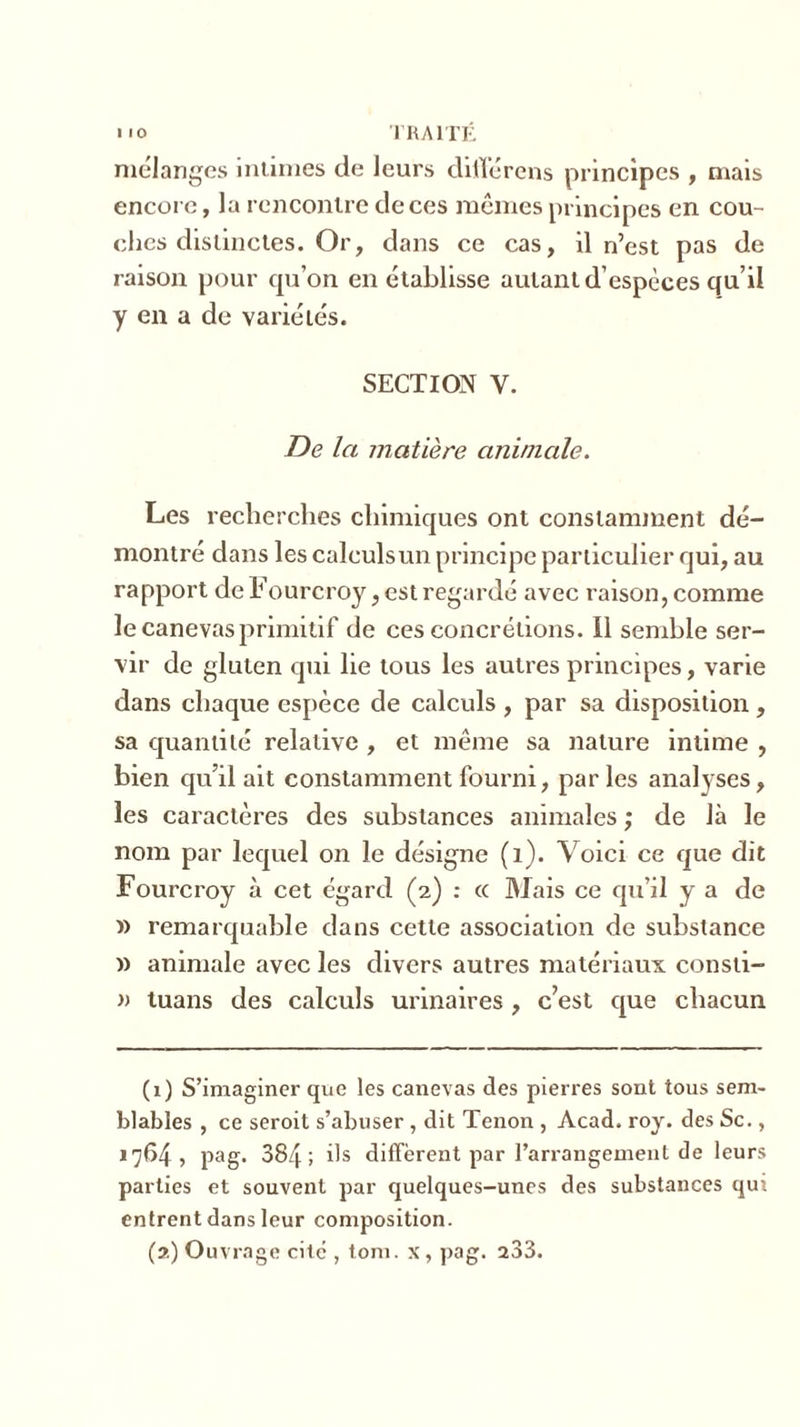 mélanges intimes de leurs diilérens principes , mais encore, la rencontre de ces mêmes principes en cou- ches distinctes. Or, dans ce cas, il n’est pas de raison pour qu’on en établisse autant d’espèces qu’il y en a de variétés. SECTION Y. De la matière animale. Les recherches chimiques ont constamment dé- montré dans les calculsun principe particulier qui, au rapport de Fourcroy, est regardé avec raison, comme le canevas primitif de ces concrétions. Il semble ser- vir de gluten qui lie tous les autres principes, varie dans chaque espèce de calculs , par sa disposition, sa quantité relative , et même sa nature intime , bien qu’il ait constamment fourni, parles analyses, les caractères des substances animales ; de là le nom par lequel on le désigne (1). Voici ce que dit Fourcroy à cet égard (2) : cc Mais ce qu’il y a de » remarquable dans cette association de substance » animale avec les divers autres matériaux consti- » tuans des calculs urinaires, c’est que chacun (1) S’imaginer que les canevas des pierres sont tous sem- blables , ce seroit s’abuser , dit Tenon , Acad. roy. des Sc., 1764, pag. 384; ils diffèrent par l’arrangement de leurs parties et souvent par quelques-unes des substances qui entrent dans leur composition. (2) Ouvrage cite , tom. x, pag. 233.