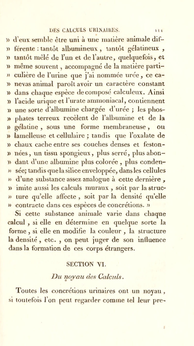 » d’eux semble être uni à une matière animale dif- » rérente : tantôt albumineux , tantôt gélatineux , » tantôt mêlé de l’un et de l’autre, quelquefois, et » même souvent , accompagné de la matière parli- » culière de l’urine que j’ai nommée urée, ce ca- » nevas animal paroît avoir un caractère constant » dans chaque espèce décomposé calculeux. Ainsi » l’acide urique et l’urate ammoniacal, contiennent » une sorte d’albumine chargée d’urée ; les phos- » pliâtes terreux recèlent de l’albumine et de la » gélatine , sous une forme membraneuse , ou » lamelleuse et cellulaire ; tandis que l’oxalate de » cliaux cache entre ses couches denses et feslon- » nées, un tissu spongieux, plus serré, plus abon- » dant d’une albumine plus colorée , plus conden- » sée; tandis que la silice enveloppée, dans les cellules » d’une substance assez analogue à cette dernière , » imite aussi les calculs muraux , soit par la struc- »> ture qu’elle affecte , soit par la densité quelle » contracte dans ces espèces de concrétions. » Si cette substance animale varie dans chaque calcul , si elle en détermine en quelque sorte la forme , si elle en modifie la couleur , la structure la densité , etc. , on peut juger de son influence dans la formation de ces corps étrangers. SECTION YI. Du noyau des Calculs. • ** Toutes les concrétions urinaires ont un noyau , si toutefois l’on peut regarder comme tel leur pre-