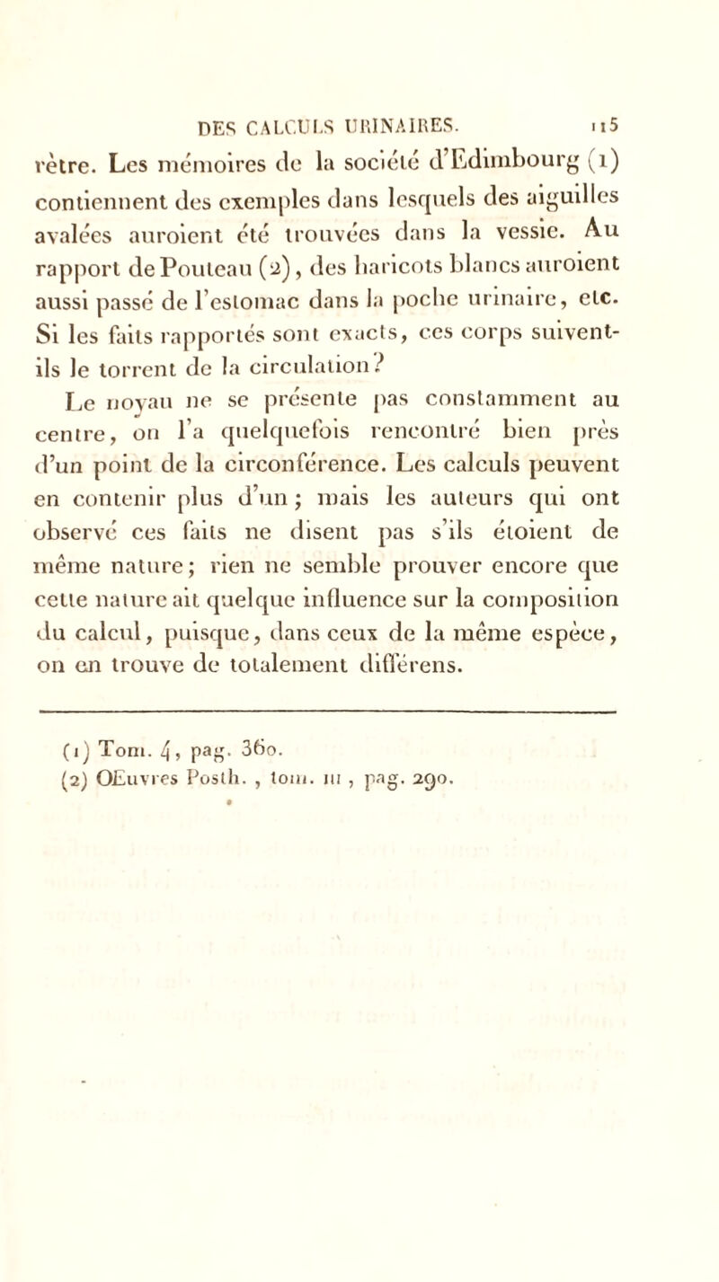 rètre. Les mémoires de la société d’Edimbourg (1) contiennent des exemples dans lesquels des aiguilles avalées auraient été trouvées dans la vessie. Au rapport dePouleau (2), des haricots blancs auraient aussi passé de l’estomac dans la poche urinaire, etc. Si les faits rapportés sont exacts, ces corps suivent- ils le torrent de la circulation? Le noyau ne se présente pas constamment au centre, on l’a quelquefois rencontré bien près d’un point de la circonférence. Les calculs peuvent en contenir plus d’un ; mais les auteurs qui ont observé ces faits ne disent pas s’ils étoient de même nature; rien 11e semble prouver encore que cette nature ait quelque influence sur la composition du calcul, puisque, dans ceux de la même espèce, on en trouve de totalement diflerens. (ij Toni. 4, pag. 36o.