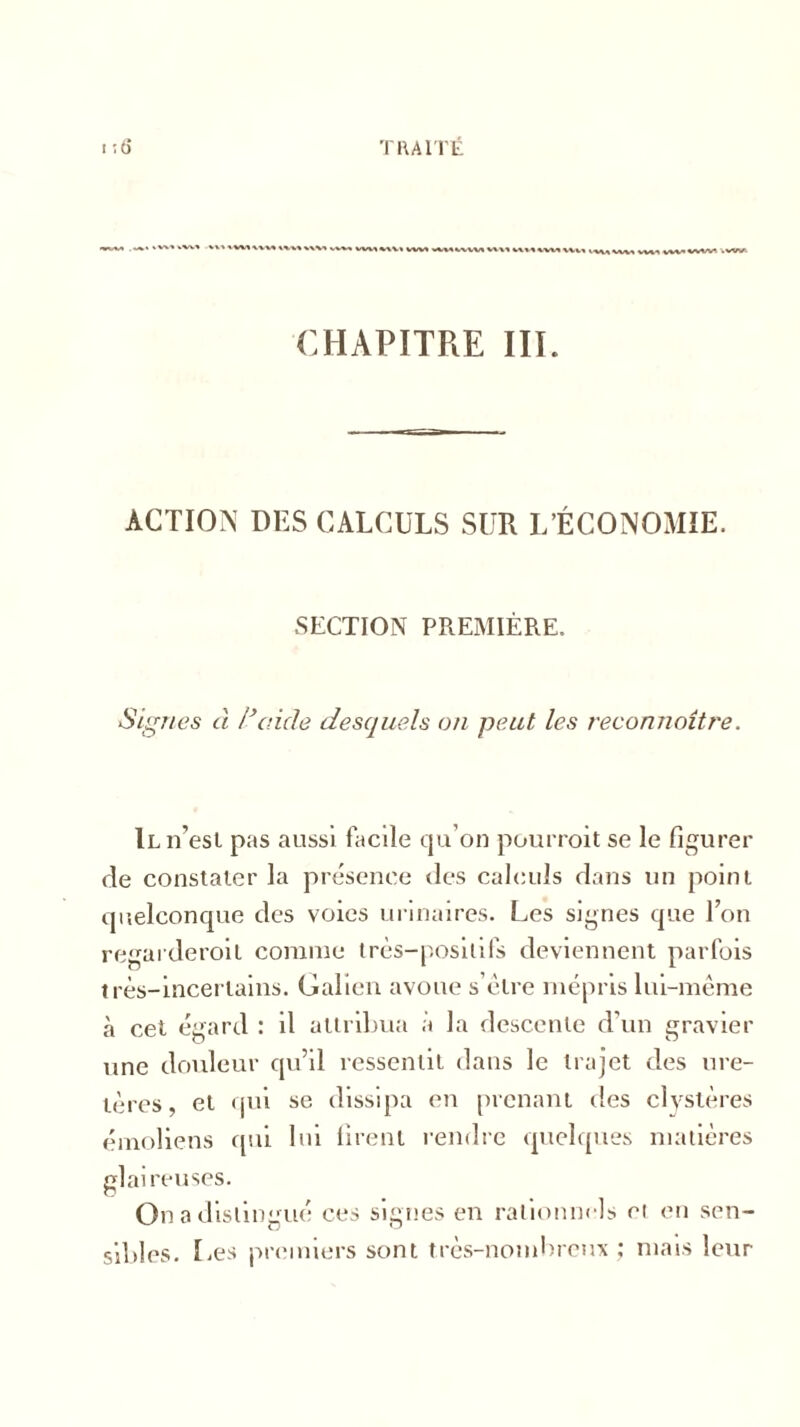 I«WI »»' «W1  vwvw%t^ WM WMWVM M\t VtV<« Wt* WM MMWM VWI «W*«VWt .VW CHAPITRE III. ACTION DES CALCULS SUR L’ÉCONOMIE. SECTION PREMIÈRE. Signes à l’aide desquels on peut les reconnaître. Il n’est pas aussi facile qu’on pourrait se le figurer de constater la présence des calculs dans un point quelconque des voies urinaires. Les signes que Ton regarderait comme très-positifs deviennent parfois très-incertains. Galien avoue s’èlre mépris lui-même à cet égard : il attribua à la descente d'un gravier une douleur qu’il ressentit dans le trajet des ure- tères, et qui se dissipa en prenant des clvstères émoliens qui lui firent rendre quelques matières glaireuses. On a distingué ces signes en rationnels et en sen- sibles. Les premiers sont très-nombreux ; mais leur