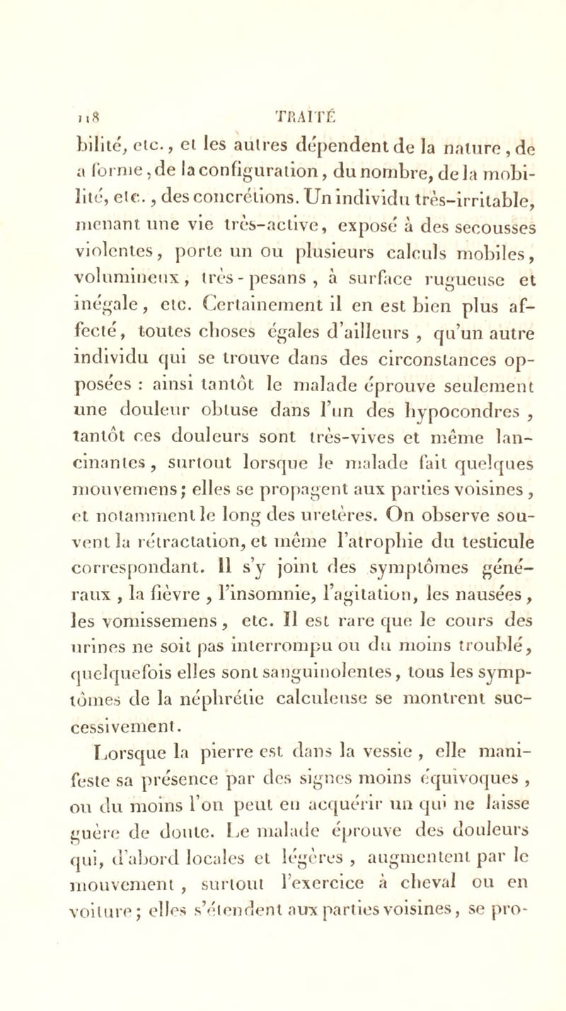 bilité, etc., ei les autres dépendent de la nature, de a (brnie.de la configuration, du nombre, delà mobi- lité, etc., des concrétions. Un individu très-irritable, menant une vie très-active, exposé à des secousses violentes, porte un ou plusieurs calculs mobiles, volumineux, très - pesaris , à surface rugueuse et inégale, etc. Certainement il en est bien plus af- fecté, toutes choses égales d’ailleurs , qu’un autre individu qui se trouve dans des circonstances op- posées : ainsi tantôt le malade éprouve seulement une douleur obtuse dans l’un des hypocondres , tantôt ces douleurs sont très-vives et même lan- cinantes, surtout lorsque le malade fait quelques mouvemens; elles se propagent aux parties voisines , et notamment le long des uretères. On observe sou- vent la rétractation, et même l’atrophie du testicule correspondant. 11 s’y joint des symptômes géné- raux , la fièvre , l’insomnie, l’agitation, les nausées, les vomissemens, etc. Il est rare que le cours des urines ne soit pas interrompu ou du moins troublé, quelquefois elles sont sanguinolentes, tous les symp- tômes de la néplirétie calculeuse se montrent suc- cessivement . Lorsque la pierre est dans la vessie , elle mani- feste sa présence par des signes moins équivoques , ou du moins l’on peut eu acquérir un qui 11e laisse guère de doute. Le malade éprouve des douleurs qui, d’abord locales et légères , augmentent par le mouvement , surtout l’exercice à cheval ou en voilure; elles s’étendent aux parties voisines, se pro-