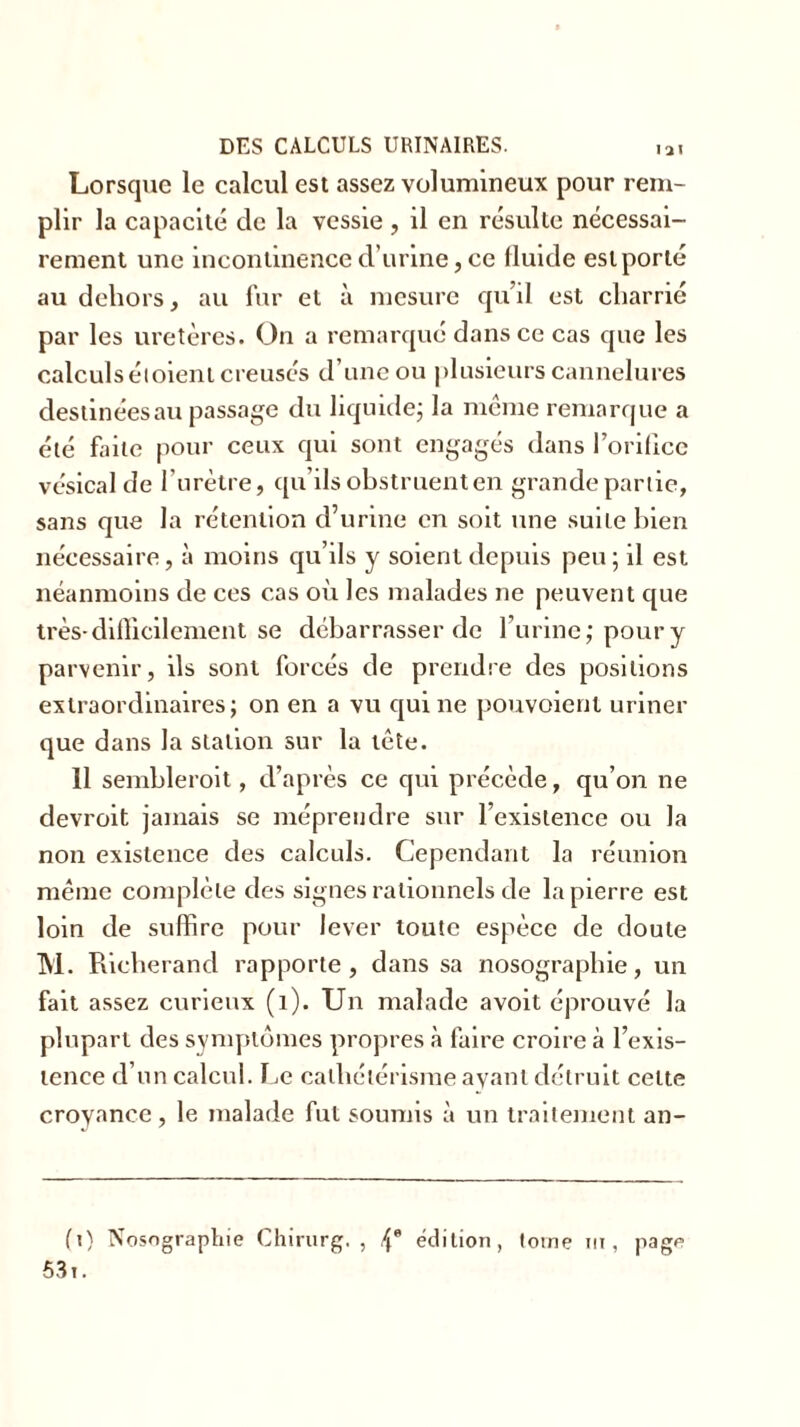 Lorsque le calcul est assez volumineux pour rem- plir la capacité de la vessie , il en résulte nécessai- rement une incontinence d’urine, ce fluide est porté au dehors, au fur et à mesure qu’il est charrié par les uretères. On a remarqué dans ce cas que les calculs étoieni creusés d’une ou plusieurs cannelures destinées au passage du liquide; la même remarque a été faite pour ceux qui sont engagés dans l’orifice vésical de l’urètre, qu’ils obstruent en grande partie, sans que la rétention d’urine en soit une suite bien nécessaire, à moins qu’ils y soient depuis peu; il est néanmoins de ces cas où les malades ne peuvent que très-difficilement se debarrasser de l’urine; poury parvenir, ils sont forcés de prendre des positions extraordinaires; on en a vu qui ne pouvoienl uriner que dans la station sur la tête. 11 semblerait, d’après ce qui précède, qu’on ne devrait jamais se méprendre sur l’existence ou la non existence des calculs. Cependant la réunion même complète des signes rationnels de la pierre est loin de suffire pour lever toute espèce de doute M. Rieherand rapporte, dans sa nosographie, un fait assez curieux (1). Un malade a voit éprouvé la plupart des symptômes propres à faire croire à l’exis- tence d’un calcul. Le cathétérisme ayant détruit cette croyance , le malade fut soumis à un traitement an- (i) Nosographie Chirurg. , f\* édition, tome ni, page 531.