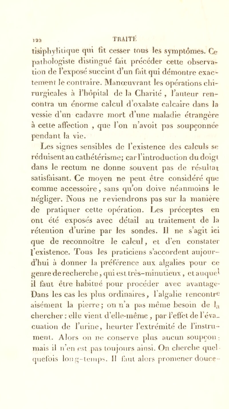 î 22 TIU1TK tisiphylitique qui lit cesser tous les symptômes. Ce pathologiste distingué fait précéder cette observa- tion de l’exposé succint d’un fait qui démontre exac- tement le contraire. Manœuvrant les opérations chi- rurgicales à ï’hôpilal de la Charité , l’auteur ren- contra un énorme calcul d’oxalate calcaire dans la vessie d’un cadavre mort d’une maladie étrangère à cette affection , que l’on n’avoit pas soupçonnée pendant la vie. Les signes sensibles de l’existence des calculs se réduisent au cathétérisme; car l’introduction du doigt dans le rectum ne donne souvent pas de résultat satisfaisant. Ce moyen ne peut être considéré que comme accessoire, sans qu’on doive néanmoins le négliger. Nous ne reviendrons pas sur la manière de pratiquer celte opération. Les préceptes en ont été exposés avec détail au traitement de la rétention d’urine par les sondes. Il ne s’agit ici que de reconnoître le calcul, et d’en constater l’existence. Tons les praticiens s’accordent aujour- d’hui à donner Ja préférence aux algalies pour ce genre de recherche, qui est très-minutieux , et auquel il faut être habitué pour procéder avec avantage- Dans les cas les plus ordinaires, l’algalie rencontre aisément la pierre; on n’a pas même besoin de Ja chercher : elle vient d’elle-même , par l’effet de l éva_ cualion de l’urine, heurter l’extrémité de l'instru- ment. Alors on ne conserve plus aucun soupçon- mais il n’en est pas toujours ainsi. On cherche quel quelbis long-temps. Il fuit alors promener douce