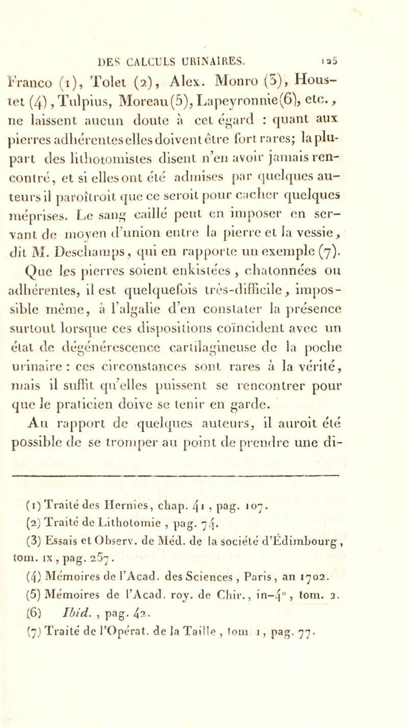 Franco (i), Tolet (2), Alex. Monro (5), Hous- tet (4), Tulpius, Moreau(5), Lapeyronme(6), etc., 11c laissent aucun doute à cet égard : quant aux pierres adhérentes elles doivent être fort rares; la plu- part des lilhotomistes disent n’en avoir jamais ren- contré, et si elles ont été admises par quelques au- teurs il paroîtroit que ce seroit pour cacher quelques méprises. Le sang caillé peut en imposer en ser- vant de moyen d’union entre la pierre et la vessie, dit M. Deschamps, qui en rapporte un exemple (7). Que les pierres soient enkistées , chalonnées ou adhérentes, il est quelquefois très-difficile, impos- sible même, à l’algalie d’en constater la présence surtout lorsque ces dispositions coïncident avec un état de dégénérescence cartilagineuse de la poche urinaire: ces circonstances sont rares à la vérité, mais il suffit qu’elles puissent se rencontrer pour que Je praticien doive se tenir en garde. Au rapport de quelques auteurs, il auroit été possible de se tromper au point de prendre une di- (1) Traité des Hernies, chap. 4* , pag. 107. (2) Traité de Lithotomie , pag. 74. (3) Essais et Observ. de Med. de la société d’Edimbourg , tom. ix , pag. 257 . (4) Mémoires de l’Acad. des Sciences , Paris, an 1702. (5) Mémoires de l’Acad. roy. de Chir., in—4° » tom. 2. (6) Ibid. , pag. 42.