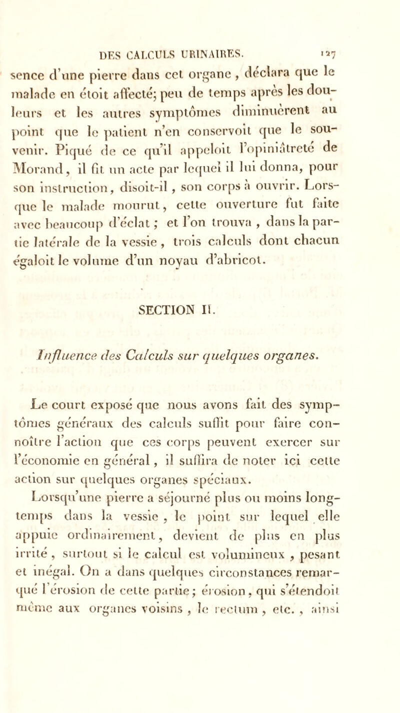 sence d une pierre dans cct organe , déclara que le malade en étoit affecté; peu de temps apres les dou- leurs et les autres symptômes diminuèrent au point que le patient n’en conservoit que le sou- venir. Piqué de ce qu’il appeloit l’opiniatrete de Morand, il fit un acte par lequel il lui donna, pour son instruction, disoit-il , son corps a ouvrir. Lors- que le malade mourut, celte ouverture fut faite avec beaucoup d’éclat ; et l’on trouva , dans la par- tie latérale de la vessie , trois calculs dont chacun égaloit le volume d’un noyau d’abricot. SECTION II. Influence des Calculs sur quelques organes. Le court exposé que nous avons fait des symp- tômes généraux des calculs suffit pour faire con- noîlre l’action que ces corps peuvent exercer sur l’économie en général, il suffira de noter ici celle action sur quelques organes spéciaux. Lorsqu’une pierre a séjourné plus ou moins long- temps dans la vessie , le point sur lequel elle appuie ordinairement, devient de plus en plus irrité, surtout si le calcul est volumineux , pesant et inégal. On a dans quelques circonstances remar- qué 1 érosion de cette partie; érosion, qui s’étendoil meme aux organes voisins , le rectum , etc. , ainsi