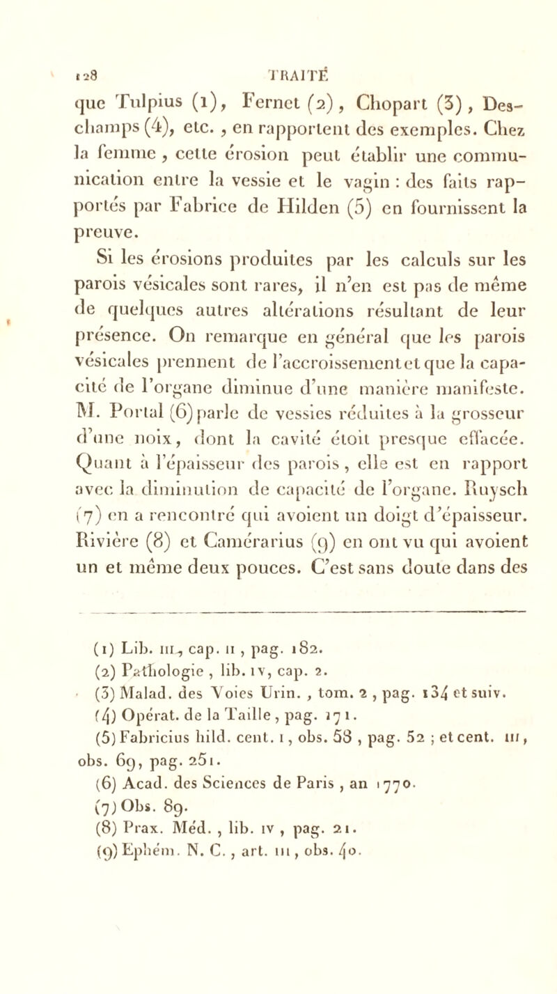 que Tulpius (1), Fernet (2), Chopart (3), Des- champs (4), elc. , en rapportent des exemples. Chez la femme , celle érosion peut établir une commu- nication entre la vessie et le vagin : des faits rap- portes par Fabrice de Hilden (5) en fournissent la preuve. Si les érosions produites par les calculs sur les parois vésicales sont rares, il n’en est pas de même de quelques autres altérations résultant de leur présence. On remarque en général que les parois vésicales prennent de l’accroissement et que la capa- cité de l’organe diminue d’une manière manifeste. M. Portai (6) parle de vessies réduites à la grosseur d’une noix, dont la cavité éiou presque effacée. Quant à l’épaisseur des parois , elle est en rapport avec la diminution de capacité de l’organe. Puiyscli t'7) en a rencontré qui avoient un doigt d’épaisseur. Rivière (8) et Camérarius (9) en ont vu qui avoient un et même deux pouces. C’est sans doute dans des (1) Lib. ni-, cap. 11 , pag. 182. (2) Pathologie , lib. îv, cap. 2. (3) Malad. des Voies Urin. , tom. 1 , pag. 134 et suiv. f4) Opérât, de la Taille , pag. 171. (5) Fabricius hild. cent. 1, obs. 58 , pag- 52 ; et cent, m , obs. 6g, pag. 25i. (6) Acad, des Sciences de Paris , an 1770. (7) Obs. 8g. (8) Prax. Méd. , lib. iv , pag. 21. (g) Epliém. N. C., art. ni, obs. [\o.