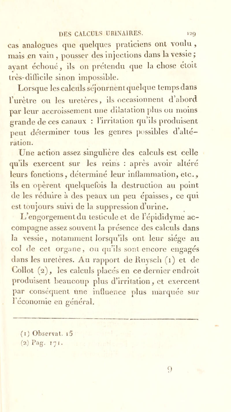 cas analogues que quelques praticiens ont voulu , mais en vain, pousser des injections dans la vessie; avant échoué, ils on prétendu que la chose eloit très-difficile sinon impossible. Lorsque les calculs séjournent quelque temps dans l’urètre ou les uretères, ils occasionnent d abord par leur accroissement une dilatation plus ou moins grande de ces canaux : l’irrilalion qu’ils produisent peut déterminer tous les genres possibles d’alté- ration. Une action assez singulière des calculs est celle qu’ils exercent sur les reins : après avoir altéré leurs fonctions, déterminé leur inflammation, etc., ils en opèrent quelquefois la destruction au point de les réduire à des peaux un peu épaisses, ce qui est toujours suivi de la suppression d’urine. L’engorgement du testicule et de l’épididyme ac- compagne assez souvent la présence des calculs dans la vessie, notamment lorsqu’ils ont leur siège au col de cet organe, ou qu’ils sont encore engagés dans les uretères. Au rapport de Ruysch (1) et de Collot (2), les calculs placés en ce dernier endroit produisent beaucoup plus d’irritation, et exercent par conséquent une influence plus marquée sur 1 économie en général. ( 1 ) Observât. i5 (2) Pag. 171. 9