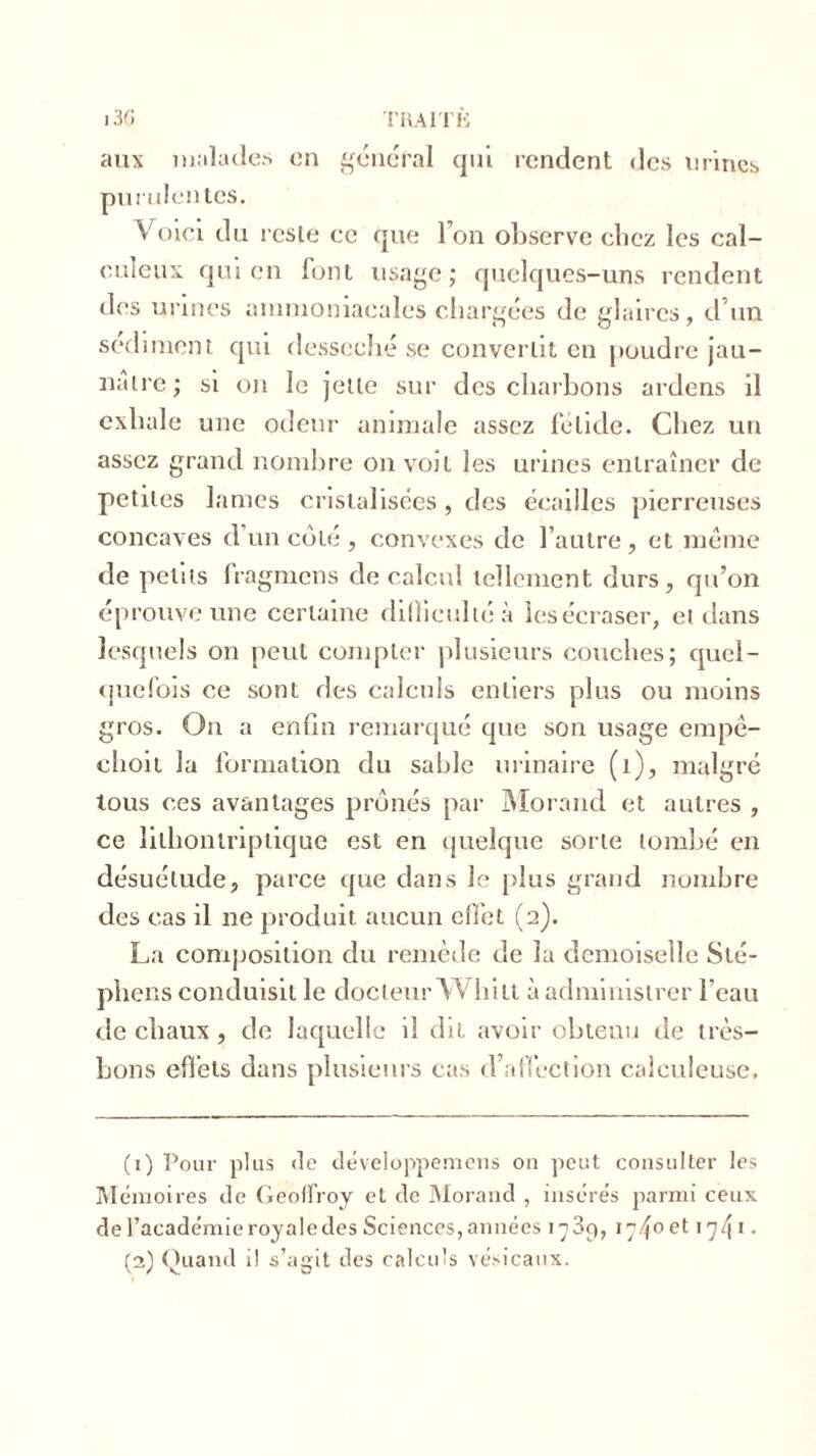 aux malades en général qui rendent des urines purulentes. Voici du reste ce que l’on observe chez les cal- culent qui en font usage; quelques-uns rendent des urines ammoniacales chargées de glaires, d un sédiment qui desséché se convertit en poudre jau- nâtre; si on le jette sur des charbons ardens il exhale une odeur animale assez fétide. Chez un assez grand nombre on voit les urines entraîner de petites lames cristalisées, des écailles pierreuses concaves d un coté , convexes de l’autre, et même de petits Iragmcns de calcul tellement durs, qu’on éprouve une certaine difficulté à les écraser, et dans lesquels on peut compter plusieurs couches; quel- quefois ce sont des calculs entiers plus ou moins gros. On a enfin remarqué que son usage empê- choit la formation du sable urinaire (1), malgré tous ces avantages prônés par Morand et autres , ce lilhontriptique est en quelque sorte tombé en désuétude, parce que dans le plus grand nombre des cas il ne produit aucun effet (2). La composition du remède de la demoiselle Sté- phens conduisit le docteur W hiti à administrer l’eau de chaux , de laquelle il dit avoir obtenu de très- bons effets dans plusieurs cas d’affection calculeuse. (1) Pour plus <le développemens on peut consulter les Mémoires de Geoffroy et de Morand , insérés parmi ceux de l’académie royale des Sciences, années 1789, 17/fo et 1741 2 • (2) Quand il s’agit des calculs vésicaux.