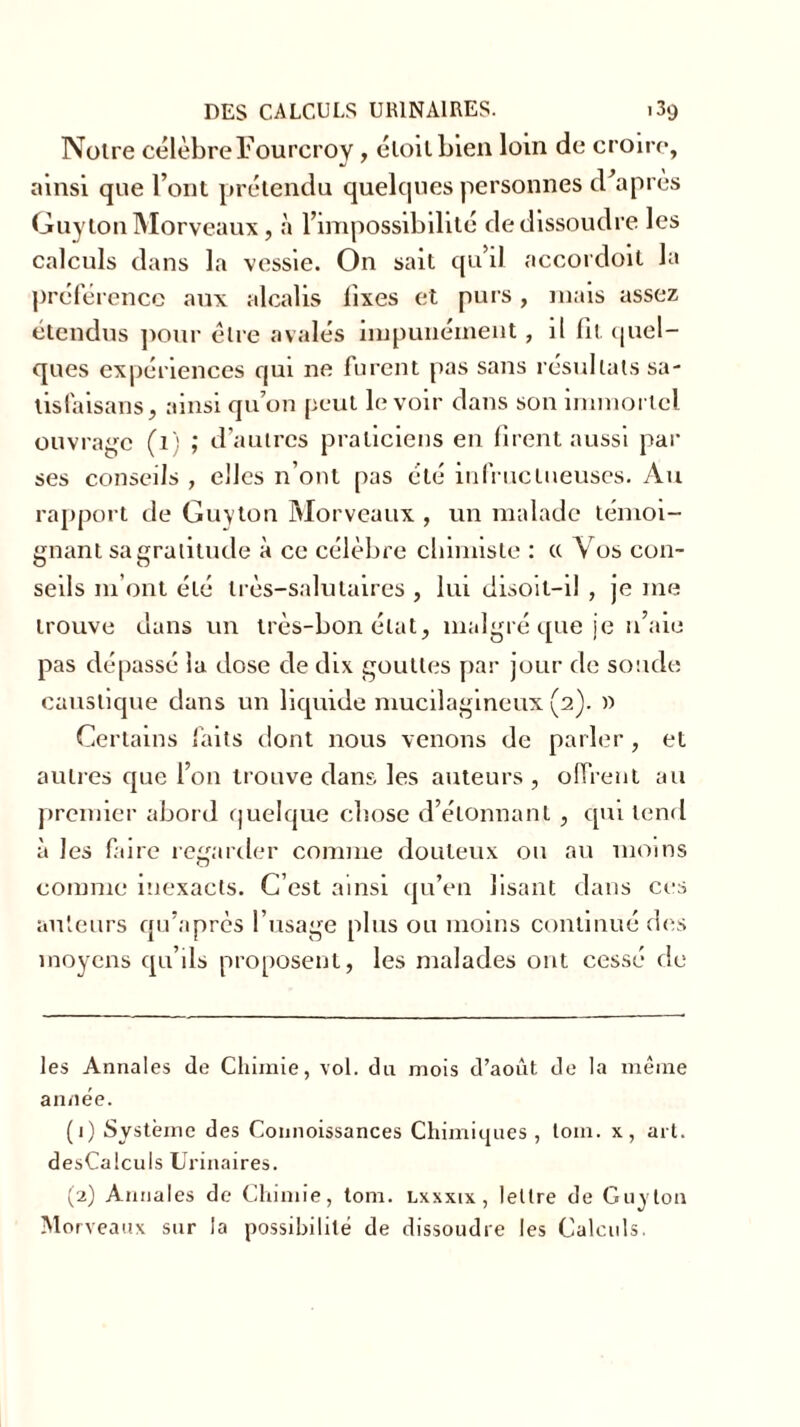 Noire célèbre Fourcroy, éloilbien loin de croire, ainsi que l’ont prétendu quelques personnes d’après Guylon Morveaux, à l’impossibilité de dissoudre les calculs dans la vessie. On sait qu’il accordoit la préférence aux alcalis iîxes et pui s , mais assez étendus pour être avalés impunément, il lit quel- ques expériences qui ne furent pas sans résultats sa- lisfaisans, ainsi qu’on peut le voir dans son immortel ouvrage (1) ; d’autres praticiens en firent aussi par ses conseils , elles n’ont pas été infructueuses. Au rapport de Guyton Morveaux , un malade témoi- gnant sa gratitude à ce célèbre chimiste : « Vos con- seils 111’ont été très-salutaires , lui disoil-il , je me trouve dans un très-bon état, malgré que je n’aie pas dépassé la dose de dix gouttes par jour de soude caustique dans un liquide mucilagineux (2). » Certains faits dont nous venons de parler , et autres que l’on trouve dans les auteurs , offrent au premier abord quelque chose d’élonnanl , qui tend à les faire regarder comme douteux ou au moins comme inexacts. C’est ainsi qu’en lisant dans ces auteurs qu’après l’usage plus ou moins continué des moyens qu’ils proposent, les malades ont cessé de les Annales de Chimie, vol. du mois d’août de la même année. (1) Système des Connoissances Chimiques , loin, x, art. desCalculs Urinaires. (2) Annales de Chimie, tom. lxxxix , lettre de Guy ton Morveaux sur la possibilité de dissoudre les Calculs.