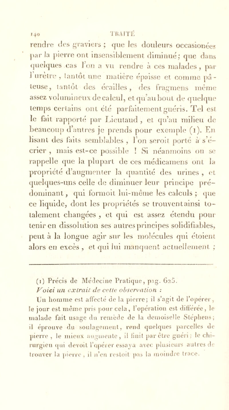 rendre des graviers ; que les douleurs occasionnes par la pierre ont insensiblement diminué ; que dans quelques cas Ion a vu rendre à ces malades, par 1 urètre , la»lot une matière épaisse et comme pâ- teuse, tantôt des écailles, des fragmens meme assez volumineux de calcul, et qu’au bout de quelque temps certains ont élé parfaitement guéris. Tel est le fait rapporté par Lieutaud , et qu’au milieu de beaucoup d’antres je prends pour exemple (i). En lisant des faits semblables , 1 on seroit porté à s’é- crier , mais est-ce possible ! Si néanmoins on se rappelle que la plupart de ces médicamens ont la propriété d’augmenter la quantité des urines , et quelques-uns celle de diminuer leur principe pré- dominant , qui formoit lui-même les calculs ; que ce liquide, dont les propriétés se trouvent ainsi to- talement changées , et qui est assez étendu pour tenir en dissolution ses autres principes solidifiables, peut à la longue agir sur les molécules qui étoient alors eu excès , et qui lui manquent actuellement ; (i) Précis de Médecine Pratique, pig. Ga5. Voici un extrait de celle observation : Un homme est affecté de la pierre; il s’agit de l’opérer, le jour est même pris pour cela, l’opération est diflérée, le malade fait usage du remède de la demoiselle Stéphens; il éprouve du soulagement, rend quelques parcelles de pierre , le mieux augmente, il Unit par être guéri le chi- rurgien qui devoit l’opérer essaya avec plusieurs autres de trouver la pierre, il n’en resloit pas la moindre trace.