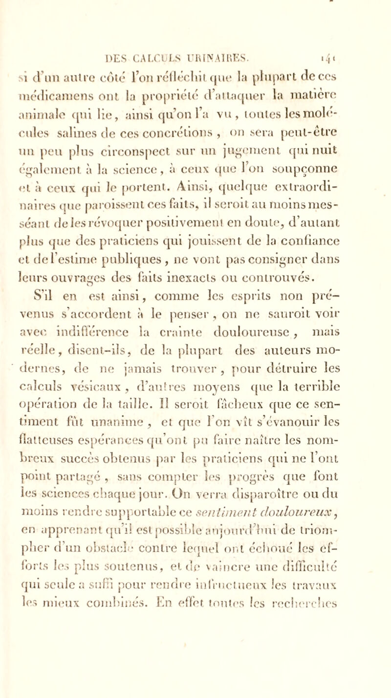 1 d’un autre cote l’on réfléchit que la plupart de ces médicamens ont la propriété d’attaquer la matière animale qm lie, ainsi qu’on l’a vu, toutes les molé- cules salines de ces concrétions , on sera peut-être un peu plus circonspect sur un jugement qui nuit également à la science, à ceux que 1 on soupçonne et à ceux qui le portent. Ainsi, quelque extraordi- naires (juc paroissent ces faits, il seroit au moins mes - séant de les révoquer positivement en doute, d’autant plus que des praticiens qui jouissent de la confiance et de l’estime publiques , 11e vont pas consigner dans leurs ouvrages des faits inexacts ou controuvés. S'il en est ainsi, comme les esprits non pré- venus s’accordent à le penser , 011 ne sauroit voir avec indifférence la crainte douloureuse, mais réelle, disent-ils, de la plupart des auteurs mo- dernes, de ne jamais trouver, pour détruire les calculs vésicaux , d’autres moyens que la terrible opération de la taille. 11 seroit fâcheux que ce sen- timent fut unanime, et que l’on vît s’évanouir les flatteuses espérances qu’ont pu faire naître les nom- breux succès obtenus par les praticiens qui 11e l’ont point partage , sans compter les progrès que font ies sciences chaque jour. O11 verra disparoître ou du moins rendre supportable ce sentiment douloureux, en apprenant qu’il est possible'aujourd’hui de triom- pher d’un obstacle contre lequel ont échoué les ef- forts les plus soutenus, et de vaincre une difficulté qui seule a suffi pour rendre infructueux les travaux les mieux combinés. En effet toutes les recherches