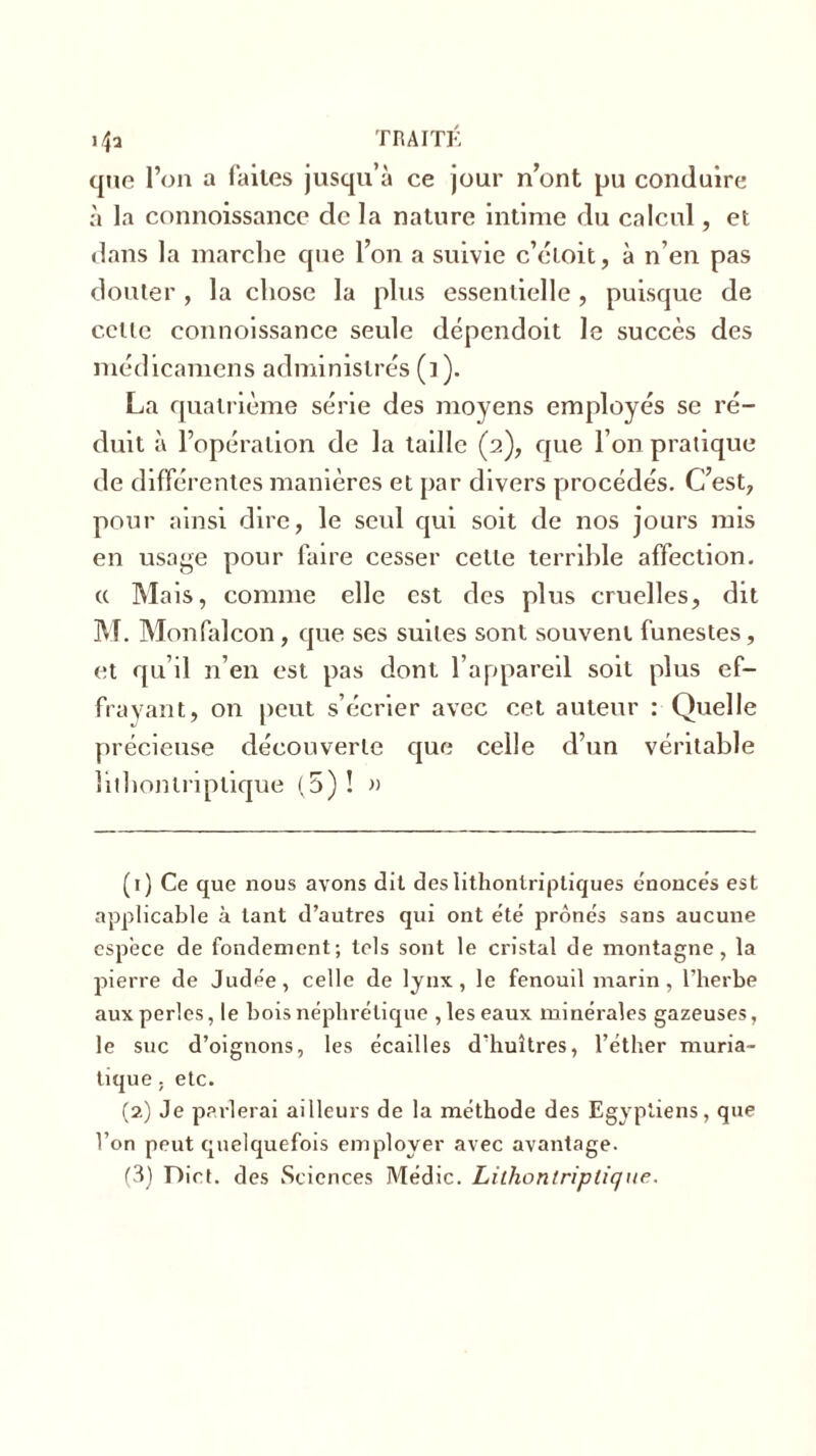 que l’on a faites jusqu’à ce jour n’ont pu conduire à la connoissance de la nature intime du calcul, et dans la marche que l’on a suivie c’étoit, à n’en pas douter, la chose la plus essentielle, puisque de cette connoissance seule dépendoit le succès des médicamens administres (i). La quatrième série des moyens employés se ré- duit à l’opération de la taille (2), que l’on pratique de différentes manières et par divers procédés. C’est, pour ainsi dire, le seul qui soit de nos jours mis en usage pour faire cesser cette terrible affection. « Mais, comme elle est des plus cruelles, dit M. Monfalcon, que ses suites sont souvent funestes, et qu’il n’en est pas dont l’appareil soit plus ef- frayant, on peut s’écrier avec cet auteur : Quelle précieuse découverte que celle d’un véritable îithontriptique (5)! » (1) Ce que nous avons dit des Iithontriptiques énoncés est applicable à tant d’autres qui ont été prônés sans aucune espece de fondement; tels sont le cristal de montagne, la pierre de Judée, celle de lynx, le fenouil marin, l’herbe aux perles, le bois néphrétique , les eaux minérales gazeuses, le suc d’oignons, les écailles d'huîtres, l’éther muria- tique ; etc. (2) Je parlerai ailleurs de la méthode des Egyptiens, que l’on peut quelquefois employer avec avantage. (3) Dict. des Sciences Médic. Liihontriptique.