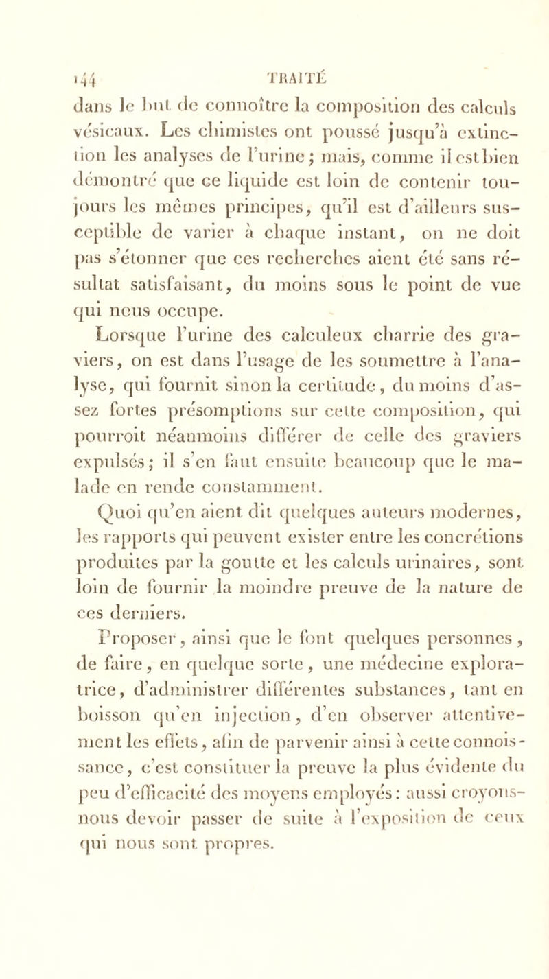 dans le but de connoître la composilion des calculs vésicaux. Les chimistes ont poussé jusqu’à exlinc- lion les analyses de l’urine; mais, comme il est bien démontré que ce liquide est loin de contenir tou- jours les mêmes principes, qu’il est d’ailleurs sus- ceptible de varier à chaque instant, on ne doit pas s’étonner que ces recherches aient été sans ré- sultat satisfaisant, du moins sous le point de vue qui nous occupe. Lorsque l’urine des calculeux charrie des gra- viers , on est dans l’usage de les soumettre à l’ana- lyse, qui fournit sinon la certitude, du moins d’as- sez fortes présomptions sur cette composition, qui pourroit néanmoins différer de celle des graviers expulsés; il s’en faut ensuite beaucoup que le ma- lade en rende constamment. Quoi qu’en aient dit quelques auteurs modernes, les rapports qui peuvent exister entre les concrétions produites par la goutte et les calculs urinaires, sont loin de fournir la moindre preuve de la nature de ces derniers. Proposer, ainsi que le font quelques personnes, de faire, en quelque sorte, une médecine explora- trice, d’administrer différentes substances, tant en boisson qu’en injection, d’en observer attentive- ment les effets, afin de parvenir ainsi à celleconnois- sance, c’est constituer la preuve la plus évidente du peu d’efficacité des moyens employés: aussi croyons- nous devoir passer de suite à l’exposition de ceux qui nous sont propres.