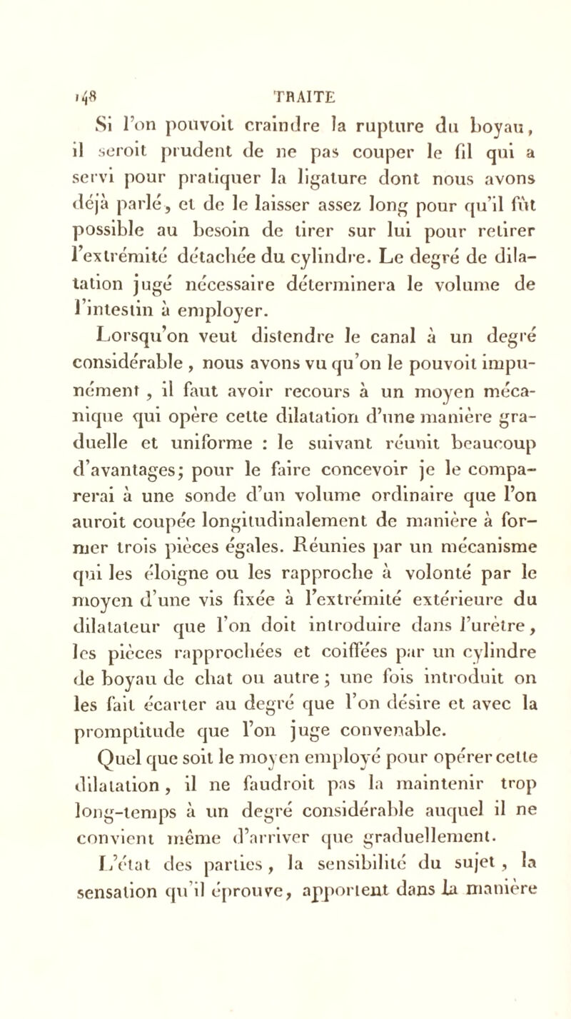 Si l’on pouvoit craindre la rupture du boyau, il seroit prudent de ne pas couper le fd qui a servi pour pratiquer la ligature dont nous avons déjà parlé, et de le laisser assez long pour qu’il fût possible au besoin de tirer sur lui pour retirer l’extrémité détachée du cylindre. Le degré de dila- tation jugé nécessaire déterminera le volume de l’intestin à employer. Lorsqu’on veut distendre le canal à un degré considérable , nous avons vu qu’on le pouvoit impu- nément , il faut avoir recours à un moyen méca- nique qui opère cette dilatation d’une manière gra- duelle et uniforme : le suivant réunit beaucoup d’avantages; pour le faire concevoir je le compa- rerai à une sonde d’un volume ordinaire que l’on auroit coupée longitudinalement de manière à for- mer trois pièces égales. Réunies par un mécanisme qui les éloigne ou les rapproche à volonté par le moyen d’une vis fixée à l’extrémité extérieure du dilatateur que l'on doit introduire dans l’urètre, les pièces rapprochées et coiffées par un cylindre de boyau de chat ou autre ; une fois introduit on les fait écarter au degré que l’on désire et avec la promptitude que l’on juge convenable. Quel que soit le moyen employé pour opérer celle dilatation, il ne faudroit pas la maintenir trop long-temps à un degré considérable auquel il ne convient même d’arriver que graduellement. L’état des parties, la sensibilité du sujet , la sensation qu’il éprouve, apportent dans la manière