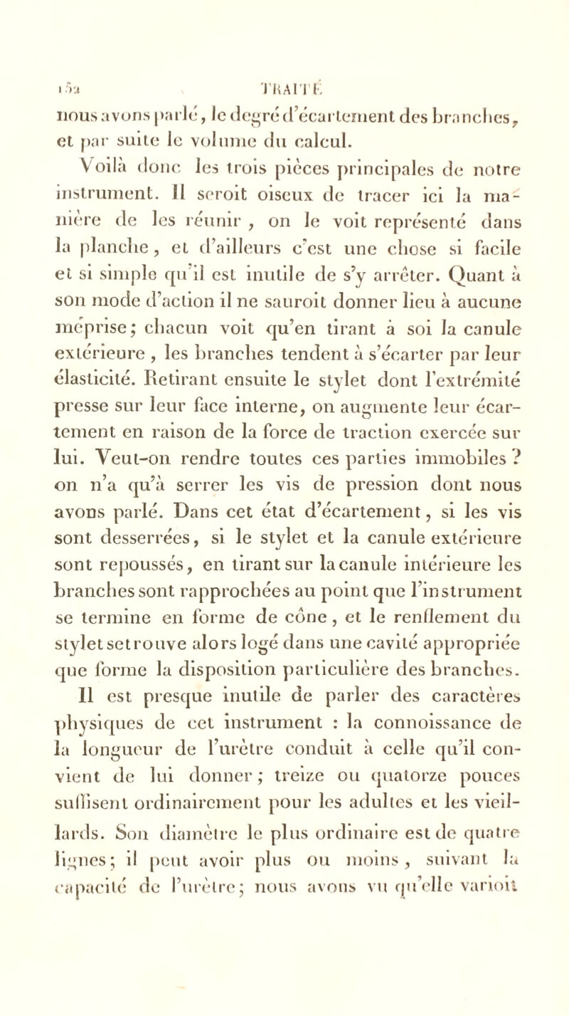 15a TKAITF. nous avons parlé, le degré d’écartement des bra nches, et par suite le volume du calcul. Voilà donc les trois pièces principales de notre instrument. Il seroit oiseux de tracer ici la ma- niéré de les réunir , on le voit représenté dans la planche, et d’ailleurs e’cst une chose si facile et si simple qu il est inutile de s’y arrêter. Quant à son mode d’action il ne sauroit donner lieu à aucune méprise; chacun voit qu’en tirant à soi la canule extérieure , les branches tendent à s’écarter par leur élasticité. Retirant ensuite le stylet dont l’extrémité presse sur leur face interne, on augmente leur écar- tement en raison de la force de traction exercée sur lui. Veut-011 rendre toutes ces parties immobiles ? on n’a qu’à serrer les vis de pression dont nous avons parlé. Dans cet état d’écartement, si les vis sont desserrées, si le stylet et la canule extérieure sont repoussés, en tirant sur la canule intérieure les branches sont rapprochées au point que l’instrument se termine en forme de cône, et le rendement du styletsetrouve alors logé dans une cavité appropriée que forme la disposition particulière des branches. 11 est presque inutile de parler des caractères physiques de cet instrument : la connoissance de la longueur de l’urètre conduit à celle qu’il con- vient de lui donner; treize ou quatorze pouces suffisent ordinairement pour les adultes et les vieil- lards. Son diamètre le plus ordinaire est de quatre lignes; il peut avoir plus ou moins, suivant la capacité de l’urètre; nous avons vu qu’elle varioii