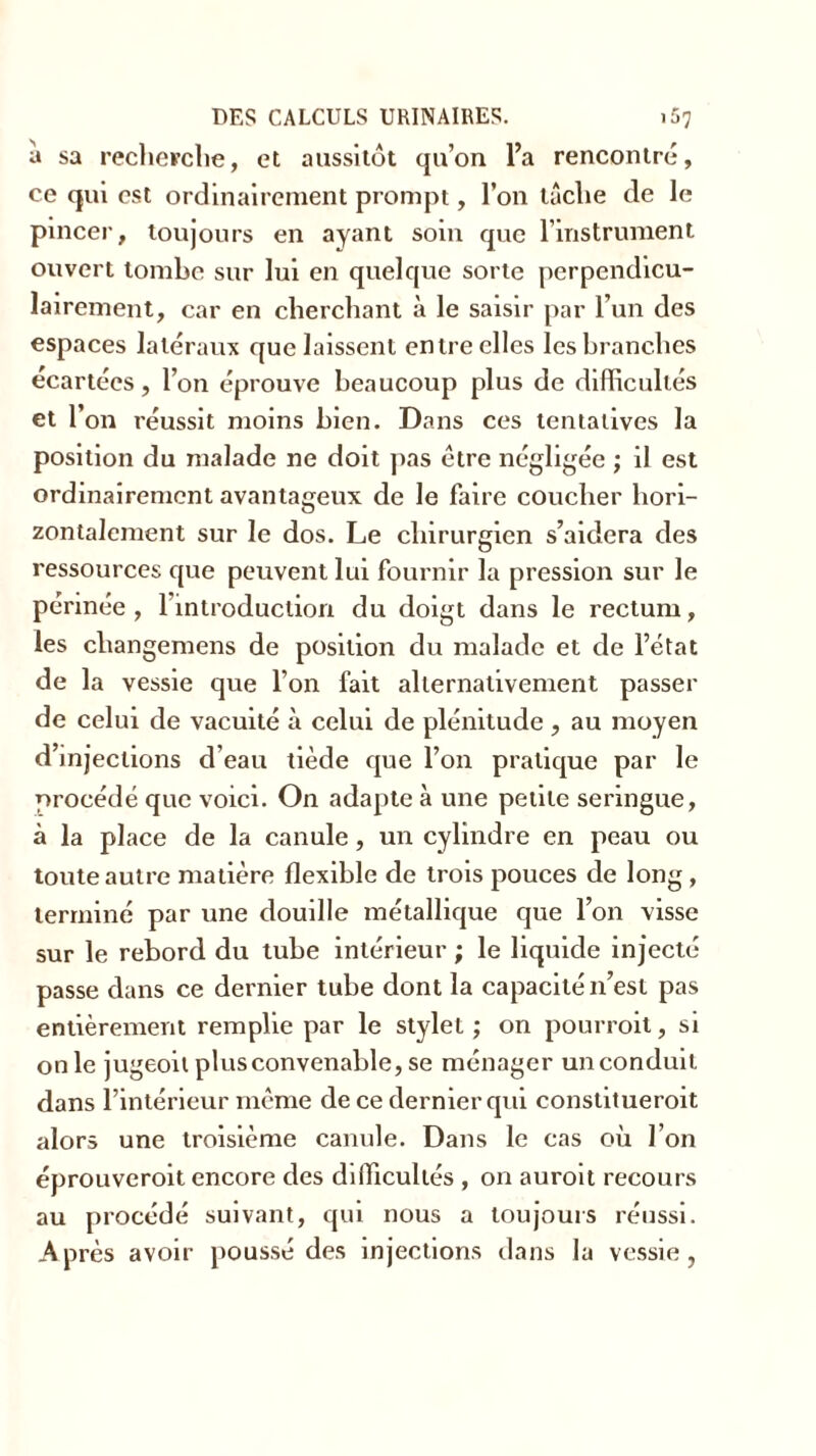 a sa recherche, et aussitôt qu’on l’a rencontré, ce qui est ordinairement prompt, l’on tâche de le pincer, toujours en ayant soin que l’instrument ouvert tombe sur lui en quelque sorte perpendicu- lairement, car en cherchant à le saisir par l’un des espaces latéraux que laissent entre elles les branches écartées, l’on éprouve beaucoup plus de difficultés et l’on réussit moins bien. Dans ces tentatives la position du malade ne doit pas être négligée ; il est ordinairement avantageux de le faire coucher hori- zontalement sur le dos. Le chirurgien s’aidera des ressources que peuvent lui fournir la pression sur le périnée, 1 introduction du doigt dans le rectum, les changemens de position du malade et de l’état de la vessie que l’on fait alternativement passer de celui de vacuité à celui de plénitude, au moyen d’injections d’eau tiède que l’on pratique par le procédé que voici. On adapte à une petite seringue, à la pl ace de la canule, un cylindre en peau ou toute autre matière flexible de trois pouces de long , terminé par une douille métallique que l’on visse sur le rebord du tube intérieur ; le liquide injecté passe dans ce dernier tube dont la capacité n’est pas entièrement remplie par le stylet ; on pourrait, si on le jugeoit plus convenable, se ménager un conduit dans l’intérieur même de ce dernier qui constituerait alors une troisième canule. Dans le cas où l’on éprouverait encore des difficultés , on aurait recours au procédé suivant, qui nous a toujours réussi. Après avoir poussé des injections dans la vessie,