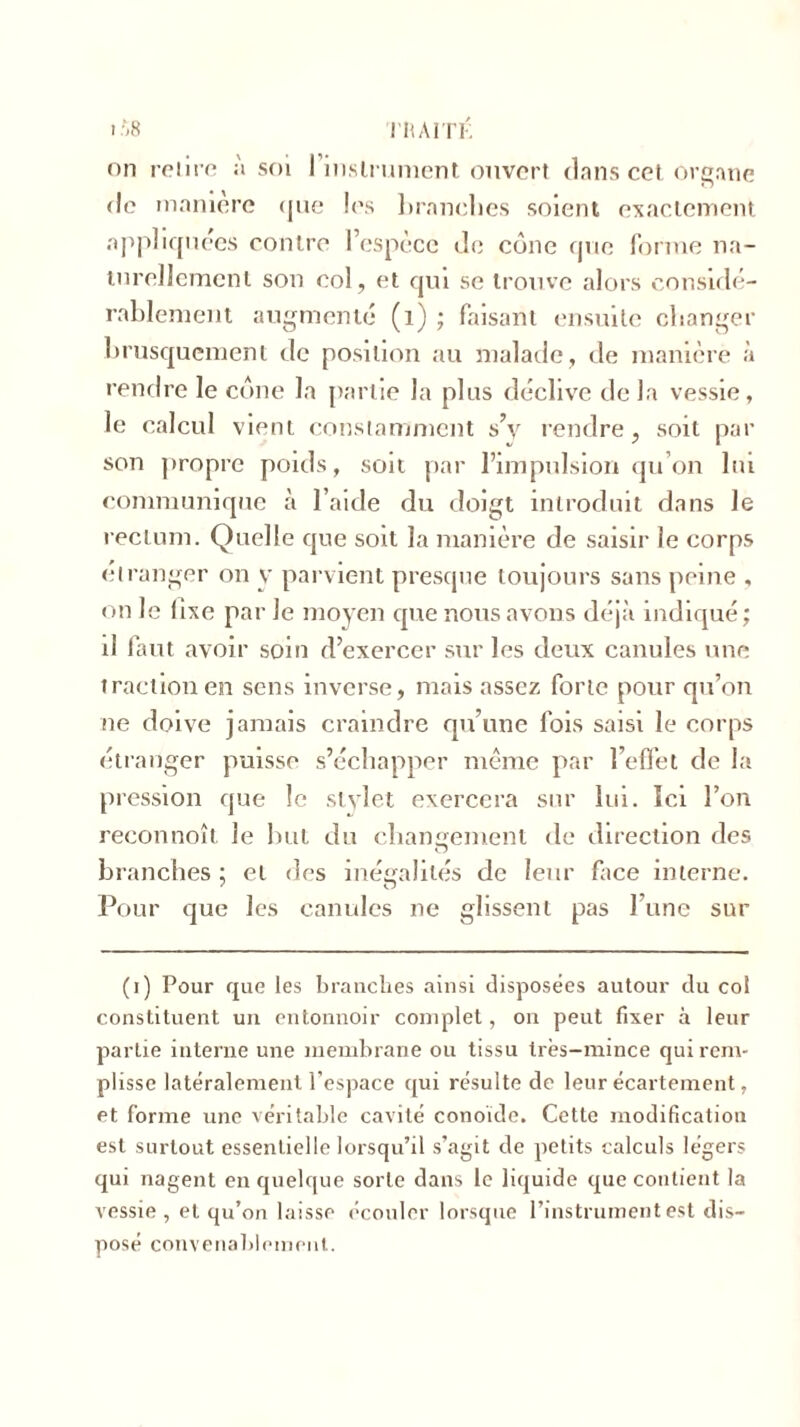 ($8 TRAITÉ on retire ;'i soi l’instrument ouvert clans cet organe de maniéré que les brandies soient exactement appliquées contre l’espèce Je cône que forme na- turellement son col, et qui se trouve alors considé- rablement augmenté (1) ; faisant ensuite changer brusquement de position au malade, de manière à rendre le cône la partie la plus déclive de la vessie, le calcul vient constamment s’y rendre, soit par son propre poids, soit par l’impulsion qu’on lui communique à l’aide du doigt introduit dans le rectum. Quelle que soit la manière de saisir le corps etranger on y parvient presque toujours sans peine , on le lise par le moyen que nous avons déjà indiqué ; il faut avoir soin d’exercer sur les deux canules une traction en sens inverse, mais assez forte pour qu’on ne doive jamais craindre qu’une fois saisi le corps étranger puisse s’échapper même par l’effet de la pression que le stylet exercera sur lui. Ici l’on reconnoît le but du changement de direction des branches; et des inégalités de leur face interne. Pour que les canules ne glissent pas l’une sur (i) Pour que les branches ainsi disposées autour du col constituent un entonnoir complet, on peut fixer à leur partie interne une membrane ou tissu très-mince qui rem- plisse latéralement l’espace qui résulte de leur écartement, et forme une véritable cavité conoïde. Cette modification est surtout essentielle lorsqu’il s’agit de petits calculs légers qui nagent en quelque sorte dans le liquide que contient la vessie , et qu’on laisse écouler lorsque l’instrument est dis- posé convenablement.