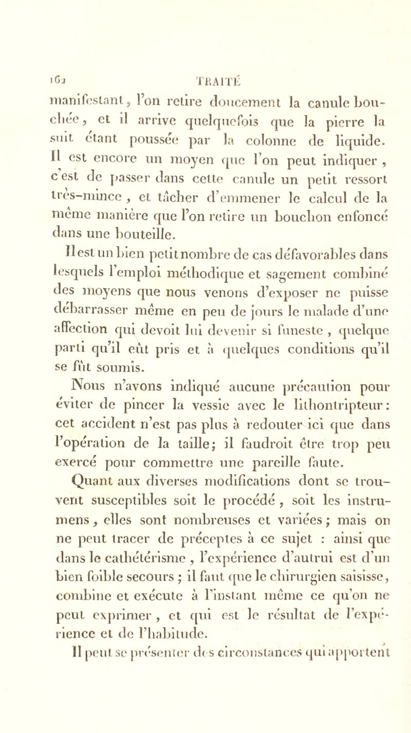 'G J TRAITÉ manifestant, l’on relire doucement la canule bou- chée , et il arrive quelquefois que la pierre la suit, étant poussée par la colonne de liquide. Il est encore un moyen que l’on peut indiquer , c est de passer dans cette canule un petit ressort tres-mmee , et tacher d’emmener le calcul de la meme manière que l’on relire un bouchon enfoncé dans une bouteille. Il est un bien petit nombre de cas défavorables dans lesquels 1 emploi méthodique et sagement combiné des moyens que nous venons d’exposer ne puisse debarrasser même en peu de jours le malade d’une affection qui devoit lui devenir si funeste , quelque parti qu’il eût pris et à quelques conditions qu’il se fût soumis. Nous n’avons indiqué aucune précaution pour éviter de pincer la vessie avec le lilhonlripteur : cet accident n’est pas plus à redouter ici que dans l’opération de la taille; il faudrait cire trop peu exercé pour commettre une pareille faute. Quant aux diverses modifications dont se trou- vent susceptibles soit le procédé , soit les instru- mens, elles sont nombreuses et variées ; mais on ne peut tracer de préceptes à ce sujet : ainsi que dans le cathétérisme , l’expérience d’autrui est d’un bien foible secours ; il faut que le chirurgien saisisse, combine et exécute à l’instant même ce qu’on ne peut exprimer , et qui est le résultat de l’expé- rience et de l’habitude. Il peut se présenter des circonstances qui apportent