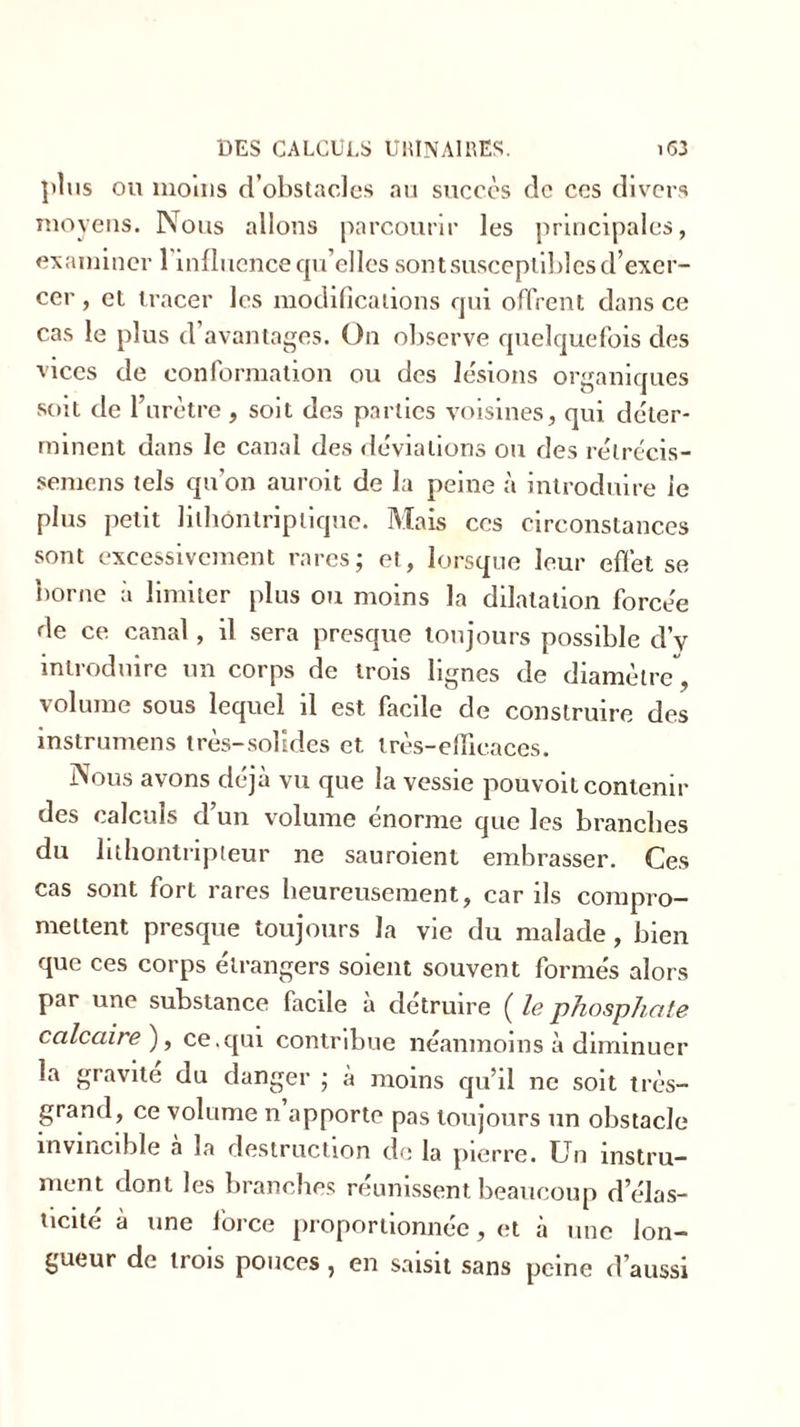 plus ou moms d’obstacles au succès de ces divers moyens. Nous allons parcourir les principales, examiner 1 influence qu’elles sontsusceptibles d’exer- cer , et tracer les modifications qui offrent dans ce cas le plus d’avantages. On observe quelquefois des vices de conformation ou des lésions organiques soit de l’urètre , soit des parties voisines, qui déter- minent dans le canal des déviations ou des rélrécis- semens tels qu'on auroit de la peine à introduire le plus petit lithôntriptique. Mais ces circonstances sont excessivement rares; et, lorsque leur effet se borne à limiter plus ou moins la dilatation forcée de ce canal, il sera presque toujours possible d’y introduire un corps de trois lignes de diamètre volume sous lequel il est facile de construire des instrumens très-solides et très-efficaces. Nous avons déjà vu que la vessie pouvoit contenir des calculs d’un volume énorme que les branches du lithontripteur ne sauroient embrasser. Ces cas sont fort rares heureusement, car ils compro- mettent presque toujours la vie du malade, bien que ces corps étrangers soient souvent formés alors par une substance facile à détruire ( le phosphate calcaire), ce.qui contribue néanmoins à diminuer la gravite du danger ; à moins qu’il ne soit très- grand, ce volume n apporte pas toujours un obstacle invincible a la destruction do la pierre. Un instru- ment dont les branches réunissent beaucoup d’élas- ticité à une force proportionnée, et à une lon- gueur de trois pouces, en saisit sans peine d’aussi