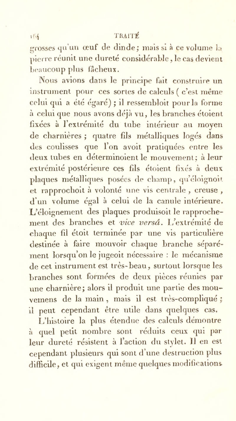 grosses qu’un œuf de dinde; mais si à ce volume la pierre réunit une dureté considérable, le cas devient beaucoup plus fâcheux. Nous avions dans le principe fait construire un instrument pour ces sortes de calculs ( c’est même celui cpû a été égaré) ; il ressembloit pour la forme à celui que nous avons déjà vu, les branches étoierit fixées à l’extrémité du tube intérieur au moyen de charnières ; quatre fils métalliques logés dans des coulisses que l’on a voit pratiquées entre les deux tubes en délerminoient le mouvement ; à leur extrémité postérieure ces fils étoient fixés à deux plaques métalliques posées de champ, qu’éloignoit et rapprochoit à volonté une vis centrale , creuse , d’un volume égal à celui de la canule intérieure. L’éloignement des plaques produisoit le rapproche- ment des branches et vice versa. 1/exlrémité de chaque fil étoit terminée par une vis particulière destinée à faire mouvoir chaque branche séparé- ment lorsqu’on le jugeoit nécessaire : le mécanisme de cet instrument est très-beau, surtout lorsque les branches sont formées de deux pièces réunies par une charnière; alors il produit une partie des mou- vemens de la main , mais il est très-compliqué ; il peut cependant être utile dans quelques cas. L’histoire la plus étendue des calculs démontre à quel petit nombre sont réduits ceux qui par leur dureté résistent à l’action du stylet. 11 en est cependant plusieurs qui sont d’une destruction plus difficile, et qui exigent même quelques modifications