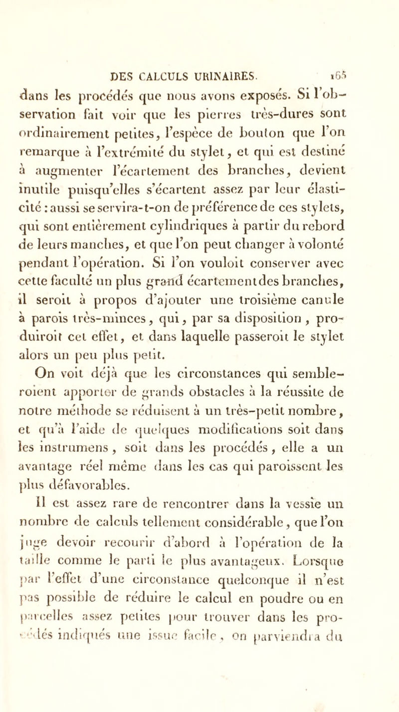 dans les procédés que nous avons exposés. Si 1 ob- servation fait voir que les pierres très-dures sont ordinairement petites, l’espèce de bouton que l’on remarque à l’extrémité du stylet, et qui est destiné à augmenter l’écartement des branches, devient inutile puisqu’elles s’écartent assez par leur élasti- cité .-aussi se servira-t-on de préférence de ces stylets, qui sont entièrement cylindriques à partir du rebord de leurs manches, et que l’on peut changer à volonté pendant l’opération. Si l’on vouloil conserver avec cette faculté un plus grand écartementdes branches, il seroit à propos d’ajouter une troisième canule à parois très-minces, qui, par sa disposition , pro- duiroit cet effet, et dans laquelle passeroit le stylet alors un peu plus petit. On voit déjà que les circonstances qui semble- roient apporter de grands obstacles à la réussite de notre méthode se réduisent à un très-pelil nombre, et qu’à l’aide de quelques modifications soit dans les instrumens , soit dans les procédés, elle a un avantage réel même dans les cas qui paroissent les plus défavorables. 11 est assez rare de rencontrer dans la vessie un nombre de calculs tellement considérable, que l’on juge devoir recourir d’abord à l’opération de la taille comme le parti ie plus avantageux. Lorsque par 1 effet d’une circonstance quelconque il n’est pas possible de réduire le calcul en poudre ou en parcelles assez petites pour trouver dans les pro- - edés indiques une issue facile, on parviendra du