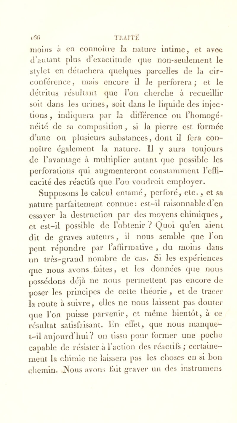 moins à en connoître la nalure intime, et avec d’autant j>1 us d’exactitude que non-seulement le stylet en détachera quelques parcelles de la cir- conférence, mais encore il le perforera; et le détritus résultant que l’on cherche à recueillir soit dans les urines, soit dans le liquide des injec- tions , indiquera par la différence ou l’homogé- néité de sa composition, si la pierre est formée d’une ou plusieurs substances, dont il fera con- noître également la nature. Il y aura toujours de l’avantage à multiplier autant que possible les perforations qui augmenteront constamment l'effi- cacité des réactifs que l’on voudroil employer. Supposons le calcul entamé, perforé, etc., et sa nature parfaitement connue: est-il raisonnable d’en essayer la destruction par des moyens chimiques, et est-il possible de l’obtenir ? Quoi qu’en aient dit de graves auteurs, il nous semble que l’on peut répondre par l’allirmative , du moins dans un très-grand nombre de cas. Si les expériences que nous avons faites, et les données que nous possédons déjà ne nous permettent pas encore de poser les principes de cette théorie , et de tracer la route à suivre, elles ne nous laissent pas douter que l’on puisse parvenir, et même bientôt, à ce résultat satisfaisant. En effet, que nous manque- t-il aujourd’hui? un tissu pour former une poche capable de résister à l’action des réactifs; certaine- ment la chimie ne laissera pas les choses en si bon chemin. Nous avons fait graver un des instrumens