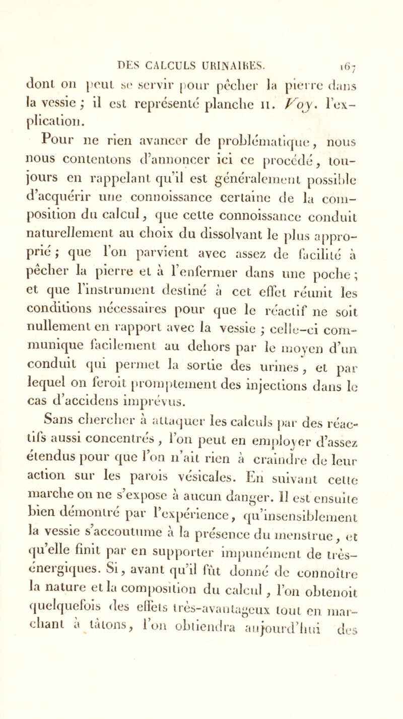 dont on peut se servir pour pêcher la pierre dans la vessie ; il est représenté planche 11. Voy. lex- plication. Pour ne rien avancer de problématique, nous nous contenions d’annoncer ici ce procédé, tou- jours en rappelant qu’il est généralement possible d’acquérir une connoissance certaine de la com- position du calcul, que celle connoissance conduit naturellement au choix du dissolvant le plus appro- prié ; que l’on parvient avec assez de facilité à pêcher la pierre et à l’enfermer dans une poche ; et que l’instrument destiné à cet effet réunit les conditions nécessaires pour que le réactif 11e soit nullement en rapport avec la vessie ; celle-ci com- munique facilement au dehors par le moyen d’un conduit qui permet la sortie des urines, et par lequel on feroit promptement des injections dans le cas d’accidens imprévus. Sans chercher a attaquer les calculs par des réac- tifs aussi concentres , Ion peut en employer d’assez étendus pour que l’on 11’aii rien à craindre de leur action sur les parois vésicales. En suivant celle marche on ne s’expose à aucun danger. 11 est ensuite bien démontré par l’expérience, qu’insensiblcment la vessie s’accoutume à la présence du menslruc, et quelle finit par en supporter impunément de très- éneigiques. Si, avant qu il fût donné de connoîlre la naluie et la composition du calcul , l’on oblenoit quelquefois des ellets tres-avautageux luui en mar- chant a tâtons, Ion obtiendra aujourd’hui des