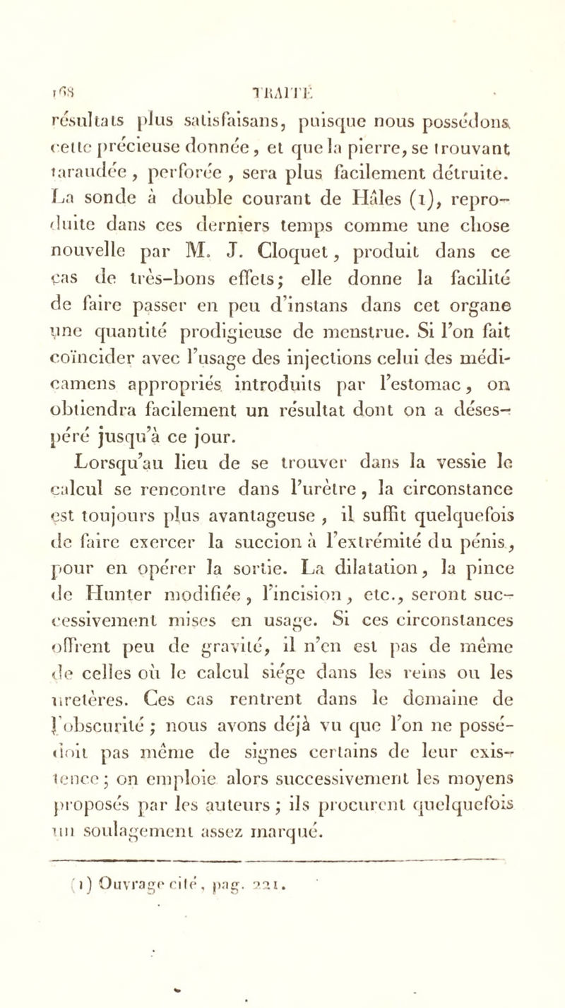 trahi: 1^8 résultats plus salisfaisans, puisque nous possédons cette précieuse donnée, et que la pierre, se trouvant taraudée , perforée , sera plus facilement détruite. La sonde à double courant de Haies (1), repro- duite dans ces derniers temps comme une chose nouvelle par M. J. Cloquet, produit dans ce Cas de très-bons effets; elle donne la facilité de faire passer en peu d’inslans dans cet organe une quantité prodigieuse de menstrué. Si l’on fait coïncider avec l’usage des injections celui des médi- camens appropriés introduits par l’estomac, ou obtiendra facilement un résultat dont on a déses- péré jusqu’à ce jour. Lorsqu’au lieu de se trouver dans la vessie le calcul se rencontre dans l’urètre, la circonstance est toujours plus avantageuse , il suffît quelquefois de faire exercer la succion à l’extrémité du pénis, pour en opérer la sortie. La dilatation, la pince de Hunier modifiée, l’incision, etc., seront suc- cessivement mises en usage. Si ces circonstances offrent peu de gravité, il n’en est pas de même de celles où le calcul siège dans les reins ou les uretères. Ces cas rentrent dans le domaine de 1 obscurité ; nous avons déjà vu que l’on ne possé- doit pas meme de signes certains de leur exis- tence; on emploie alors successivement les moyens proposés par les auteurs; ils procurent quelquefois un soulagement assez marqué. i) Ouvrage cité, png. 221.