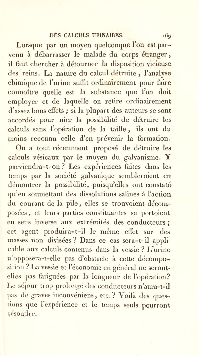 Lorsque par un moyen quelconque l’on est par- venu à débarrasser le malade du corps étranger, il faut chercher à détourner la disposition vicieuse des reins. La nature du calcul détruite , l’analyse chimique de l’urine suffit ordinairement pour faire connoître quelle est la substance que l’on doit employer et de laquelle on retire ordinairement d’assez bons effets ; si la plupart des auteurs se sont accordés pour nier la possibilité de détruire les calculs sans l’opération de la taille, ils ont du moins reconnu celle d’en prévenir la formation. On a tout récemment proposé de détruire les calculs vésicaux par le moyen du galvanisme. Y parviendra-t-on ? Les expériences faites dans les temps par la société galvanique sembleroient en démontrer la possibilité, puisqu’elles ont constaté qu’en soumettant des dissolutions salines à l’action du courant de la pile, elles se trouvoient décom- posées , et leurs parties constituantes se portoient en sens inverse aux extrémités des conducteurs ; cet agent produira-t-il le même effet sur des masses non divisées ? Dans ce cas sera-t-il appli- cable aux calculs contenus dans la vessie ? L’urine n’opposera-t-elle pas d’obstacle à cette décompo- sé ion ? La vessie et l’économie en général ne seront- elles pas fatiguées par la longueur de l’opération? Le séjour trop prolongé des conducteurs n’aura-t-il pas de graves inconvéniens, etc. ? Voilà des ques- tions que l’expérience et le temps seuls pourront yésoudre.