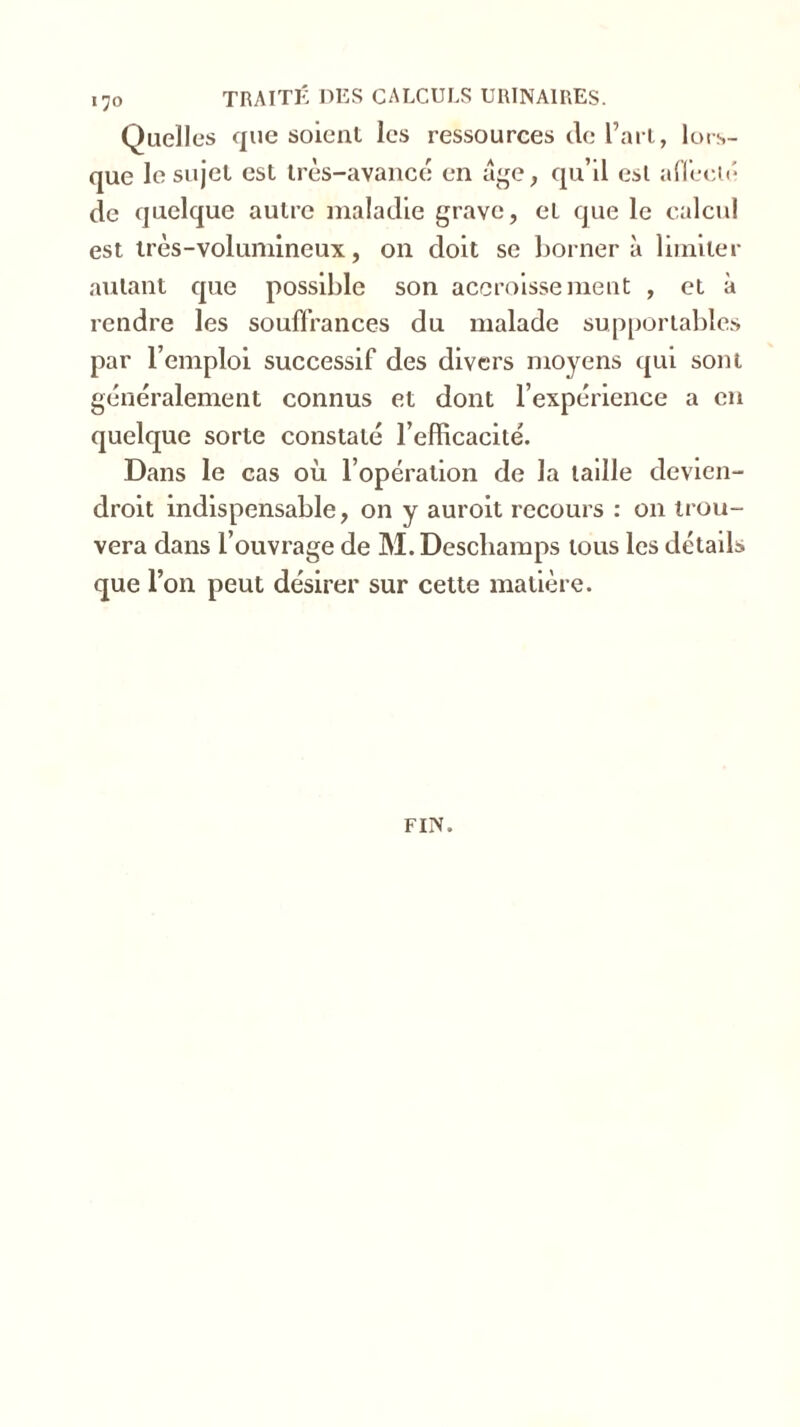 «70 TRAITÉ DES CALCULS URINAIRES. Quelles que soient les ressources de l’art, lors- que le sujet est très-avancé en âge, qu’il est affecté de quelque autre maladie grave, eL que le calcul est très-volumineux, on doit se bornera limiter autant que possible son accroissement , et à rendre les souffrances du malade supportables par l’emploi successif des divers moyens qui sont généralement connus et dont l’expérience a en quelque sorte constaté l’efficacité. Dans le cas où l’opération de la taille devien- droit indispensable, on y auroit recours : on trou- vera dans l’ouvrage de M. Deschamps tous les détails que l’on peut désirer sur cette matière. FIN.