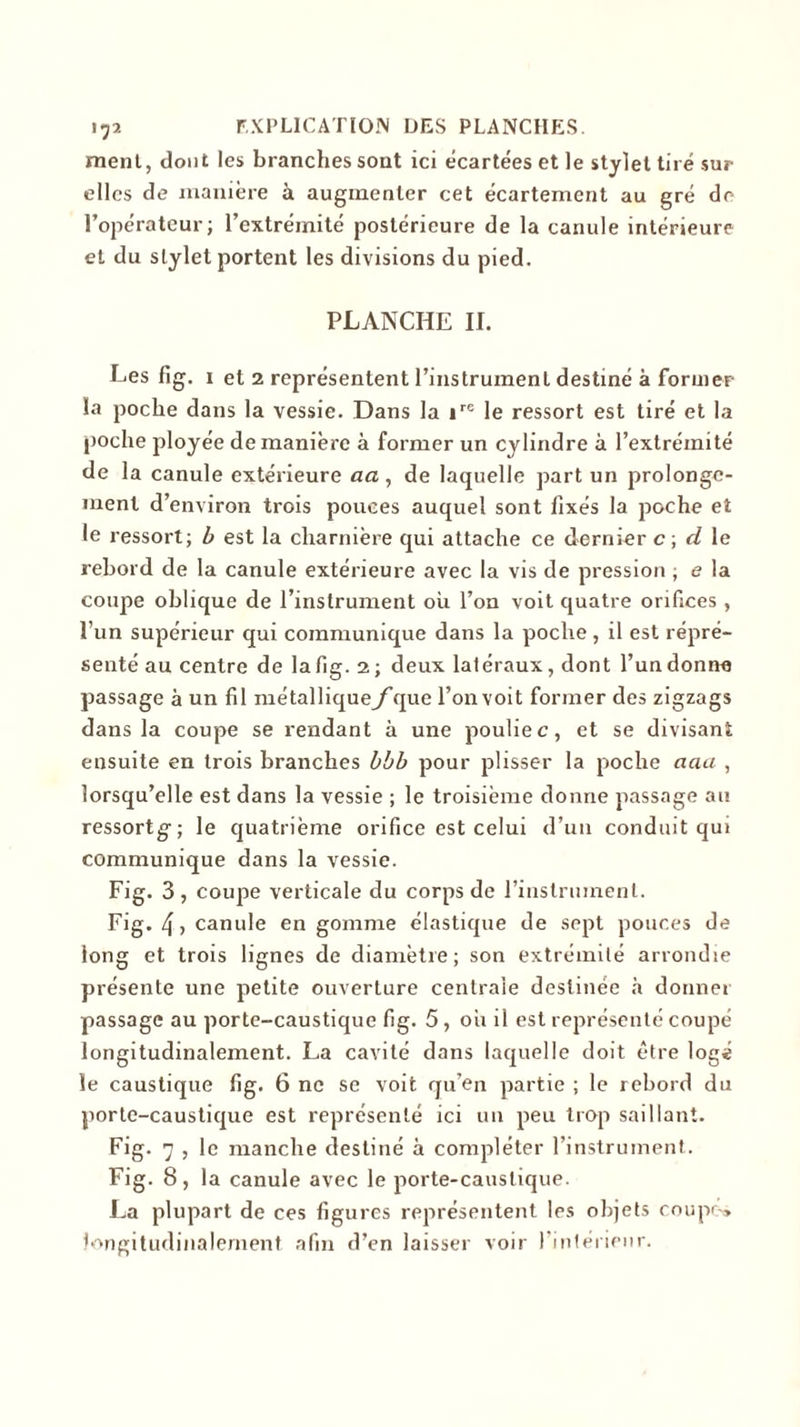 ment, dont les branches sont ici écartées et le stylet tiré sur elles de manière à augmenter cet écartement au gré de l’opérateur; l’extrémité postérieure de la canule intérieure et du stylet portent les divisions du pied. PLANCHE II. Les fig. i et 2 représentent l’instrument destiné à former la poche dans la vessie. Dans la »re le ressort est tiré et la poche ployée de manière à former un cylindre à l’extrémité de la canule extérieure aa, de laquelle part un prolonge- ment d’environ trois pouces auquel sont fixés la poche et le ressort; b est la charnière qui attache ce dernier c; d le rebord de la canule extérieure avec la vis de pression ; e la coupe oblique de l’instrument où l’on voit quatre orifices , l’un supérieur qui communique dans la poche , il est répré- senté au centre de la fig. 2; deux latéraux, dont l’un donne passage à un fil métalliqueyque l’on voit former des zigzags dans la coupe se rendant à une poulie c, et se divisant ensuite en trois branches bbb pour plisser la poche aaa , lorsqu’elle est dans la vessie ; le troisième donne passage au ressortg; le quatrième orifice est celui d’un conduit qui communique dans la vessie. Fig. 3, coupe verticale du corps de l’instrument. Fig. 4, canule en gomme élastique de sept pouces de long et trois lignes de diamètre; son extrémité arrondie présente une petite ouverture centrale destinée à donner passage au porte-caustique fig. 5, où il est représenté coupé longitudinalement. La cavité dans laquelle doit être logé le caustique fig. 6 ne se voit qu’en partie ; le rebord du porte-caustique est représenté ici un peu trop saillant. Fig. 7 , le manche destiné à compléter l’instrument. Fig. 8, la canule avec le porte-caustique. La plupart de ces figures représentent les objets coupe» longitudinalement afin d’en laisser voir l’intérieur.