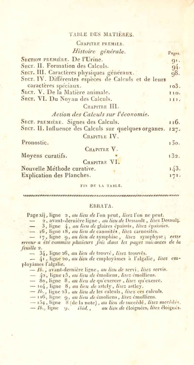 TABLE DES MATIÈRES. Chapitre premier. Histoire générale. Section première. De l’Urine. Sect. II. Formation des Calculs. Sect. III. Caractères physiques généraux. Sect. IY. Différentes espèces de Calculs et de leurs caractères spéciaux. Sect. Y. De la Matière animale. Sect. VI. Du Noyau des Calculs. Chapitre III. Pages. 9S. io3. 11 o. 111. Action des Calculs sur l'économie. Sect. première. Signes des Calculs. j 16. Sect. II. Influence des Calculs sur quelques organes. 127. Chapitre IV. Pronostic. i5o. Chapitre Y. Moyens curatifs. * i32. Chapitre YI. Nouvelle Méthode curative. 143. Explication des Planches. 171. FIS DE LA TABLE. VWVWWV WIW\ VWWVWWV*’VWVWV\'VVV\ VV-VVVX wwvmvwwtvwxww WW.WWVVW v\V\VTT ERRATA. Page xijy ligne 2 , au lieu de l’on peut, Usez l’on ne peut. — 2, avant-dernière ligne , au lieu de Dcssault, lisez Desaulp — 3, ligne 4> au Heu de glaires épaissis, lisez épaissies. — 16, ligne 18, au lieu de canosités , lisez carnosités. •— 17, ligne 9, au lieu de sympliisc , lisez symphyse ; cette erreur a été commise plusieurs fois dans les pages suivantes de la feuille 2. —. 34, ligne 26, au lieu de trouvé, lisez trouvés. -— 41 , ligne 20, au lieu de employâmes à l’algalie. Usez em- ployâmes l’algalie. — Ib., avant-dernière ligne, au lieu de servi , lisez servis. — fi, ligne i5, au lieu de émoliens, lisez émolliens. — 80, ligne 8, au lieu de qu’exercer , Usez qu’exerce. — 104, ligne 8, au lieu de astcly, lisez astley. — 1b., ligne 23, au lieu de les calculs , lisez ces calculs. — 116, ligne 9, au lieu de émoliens , lisez émolliens. — 154 , ligne 8 (de la note) , au lieu de succédé, lisez succédés. — ll>., ligne 9, ibid., au lieu de éloignées, lisez éloignés.