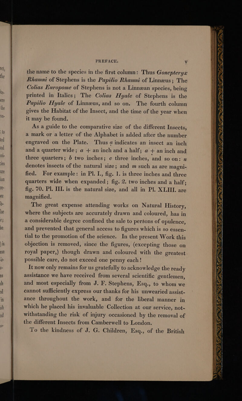 4 25 KFS ~< So eeD (a < =a I se PREFACE. Vv Ba WZ the name to the species in the first column: Thus Gonepterya Rhamni of Stephens is the Papilio Rhamni of Linneus; The Colias Europome of Stephens is not a Linnean species, being printed in Italics; The Colias Hyale of Stephens is the Papilio Hyale of Linneus, and so on. The fourth column gives the Habitat of the Insect, and the time of the year when ™ aN aN na S Oe @ a2 ait Se se iD OF TE ee = 5 as 2S ea rr it may be found. As a guide to the comparative size of the different Insects, a mark or a letter of the Alphabet is added after the number engraved on the Plate. Thus a indicates an insect an inch (&amp; ae DSS — and a quarter wide; @ + an inch and a half; @ + an inch and ——— F sii. three quarters; 4 two inches; ¢ three inches, and so on: denotes insects of the natural size; and m such as are magni- fied. For example: in Pl. I., fig. 1. is three inches and three quarters wide when expanded; fig. 2. two inches and a half; fig. 70. Pl. III. is the natural size, and all in Pl. XLII. are magnified. The great expense attending works on Natural History, where the subjects are accurately drawn and coloured, has in a considerable degree confined the sale to persons of opulence, and prevented that general access to figures which is so essen- —_—. we Fp De rs tial to the promotion of the science. In the present Work this objection is removed, since the figures, (excepting those on royal paper,) though drawn and coloured with the greatest possible care, do not exceed one penny each! It now only remains for us gratefully to acknowledge the ready assistance we have received from several scientific gentlemen, and most especially from J. F. Stephens, Esq., to whom we cannot sufficiently express our thanks for his unwearied assist- ance throughout the work, and for the liberal manner in We Dd > &amp; » SZ, ite a ES which he placed his invaluable Collection at our service, not- withstanding the risk of injury occasioned by the removal of the different Insects from Camberwell to London. To the kindness of J. G. Children, Esq., of the British DGD = if ORO ema ee ot ata GF AD® = —_— Z