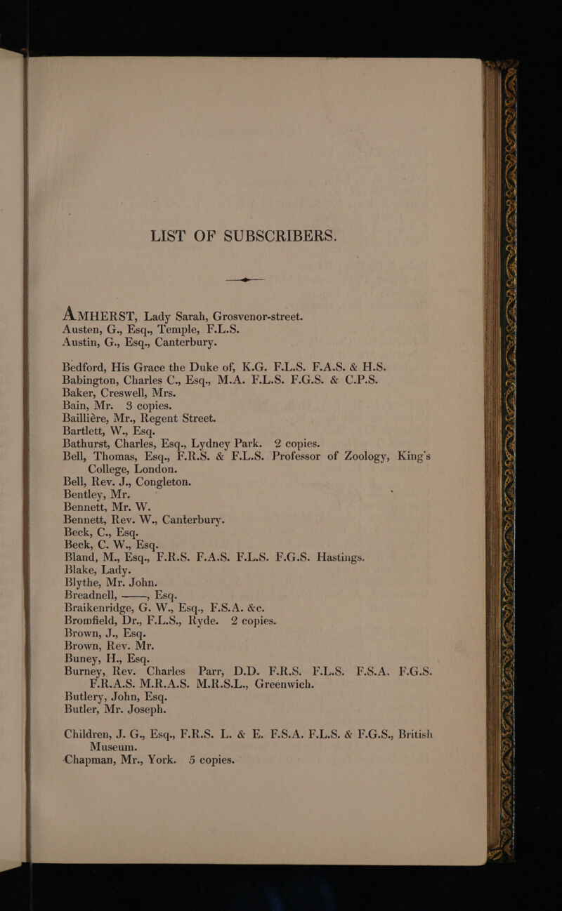 LIST OF SUBSCRIBERS. AMHERST, Lady Sarah, Grosvenor-street. Austen, G., Esq., Temple, F.L.S. Austin, G., Esq., Canterbury. Bedford, His Grace the Duke of, K.G. F.L.S. F.A.S. &amp; H.S. Babington, Charles C., Esq.. M.A. F.L.S. F.G.S. &amp; C.P.S. Baker, Creswell, Mrs. Bain, Mr. 3 copies. Bailliére, Mr., Regent Street. Bartlett, W., Esq. Bathurst, Charles, Esq., Lydney Park. 2 copies. Bell, Thomas, Esq., F.R.S. &amp; F.L.S. Professor of Zoology, King’s College, London. Bell, Rev. J., Congleton. Bentley, Mr. Bennett, Mr. W. Bennett, Rev. W., Canterbury. Beck, C., Esq. Beck, C. W., Esq. Bland, M., Esq., F.R.S. F.A.S. F.L.S. F.G.S. Hastings. Blake, Lady. Blythe, Mr. John. Breadnell, » Esq. Braikenridge, G. W., Esq., F.S.A. &amp;c. Bromfield, Dr., F.L.S., Ryde. 2 copies. Brown, J., Esq. Brown, Rev. Mr. Buney, H., Esq. Burney, Rev. Charles Parr, D.D. F.R.S. F.L.S. F.S.A. F.G.S. F.R.A.S. M.R.A.S. M.R.S.L., Greenwich. Butlery, John, Esq. Butler, Mr. Joseph. Children, J. G., Esq., F.R.S. L. &amp; E. F.S.A. FLAS. &amp; F.G.S., British Museum. Chapman, Mr., York. 5 copies. “ ey - Ve . &gt; St OD OP &gt; ¥ ’ SO ag ZEN iis ED) OF Bi MORE: DCAD CF IEE ns, a, SF SPS 3 a A Se Sr as ad . Wea a eee Sec aad = OP OF a OD Se OD OO OFS in GF ST MPP SF SPE OIF i ID AF Vig, SD OF sls ~ -~. Se AT FLW D OF Oe em a ot eet nee se &gt;&gt; ros ~ Y