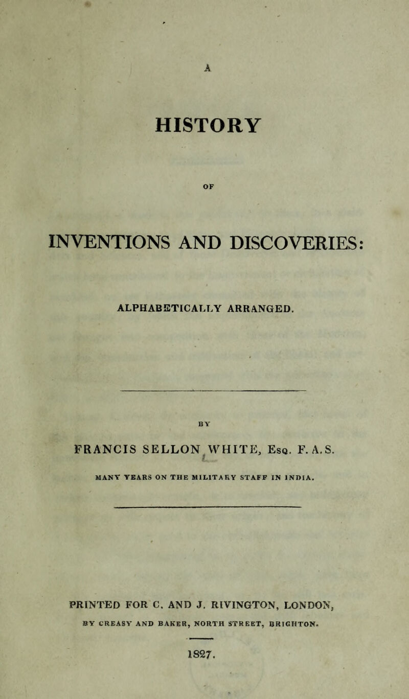 A HISTORY OF INVENTIONS AND DISCOVERIES: ALPHABETICALLY ARRANGED. BY FRANCIS SELLON WHITE, Esq. F. A.S. MANY YEARS ON THE MILITARY STAFF IN INDIA. PRINTED FOR C. AND J. RIVINGTON, LONDON, BY CREASY AND BAKER, NORTH STREET, BRIGHTON. 1827.