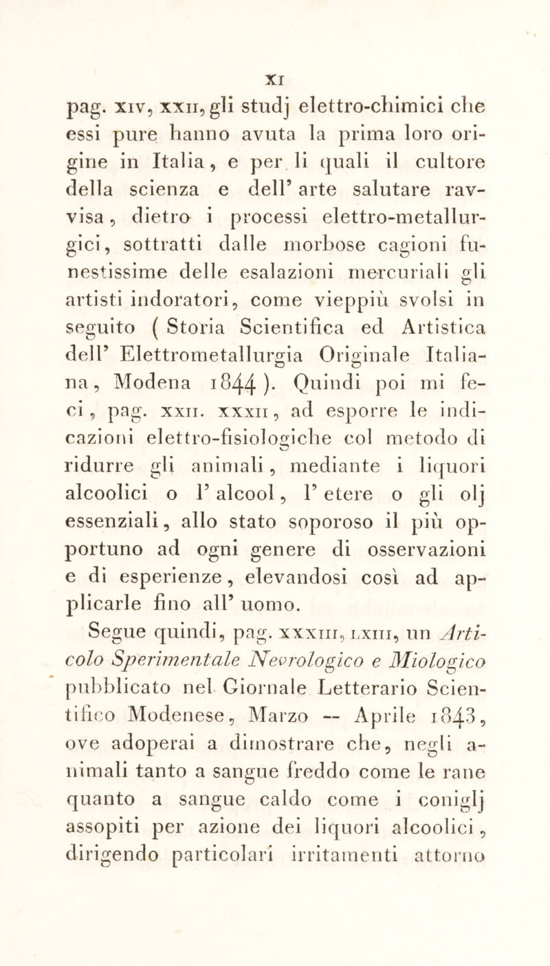 pag. xiv, xxii, gli studj elettro-chimici che essi pure hanno avuta la prima loro ori- gine in Italia, e per li quali il cultore della scienza e dell5 arte salutare rav- visa , dietro i processi elettro-metallur- gici, sottratti dalle morbose cagioni fu- nestissime delle esalazioni mercuriali orli <o artisti indoratori, come vieppiù svolsi in seguito ( Storia Scientifica ed Artistica dell5 Elettrometallurgia Originale Italia— na, Modena 1844 )• Quindi poi mi fe- ci , pag. xxii. xxxii, ad esporre le indi- cazioni elettro-fisiologiche col metodo di ridurre gli animali, mediante i liquori alcoolici o E alcool, l5 etere o gli olj essenziali, allo stato soporoso il più op- portuno ad ogni genere di osservazioni e di esperienze, elevandosi cosi ad ap- plicarle fino all5 uomo. Segue quindi, pag. xxxiu, lxiii, un Arti- colo Sperimentale Neurologico e Miologico pubblicato nel Giornale Letterario Scien- tifico Modenese, Marzo — Aprile 1843, ove adoperai a dimostrare che, negli a- nimali tanto a sangue freddo come le rane quanto a sangue caldo come i coniglj assopiti per azione dei liquori alcoolici , dirigendo particolari irritamenti attorno