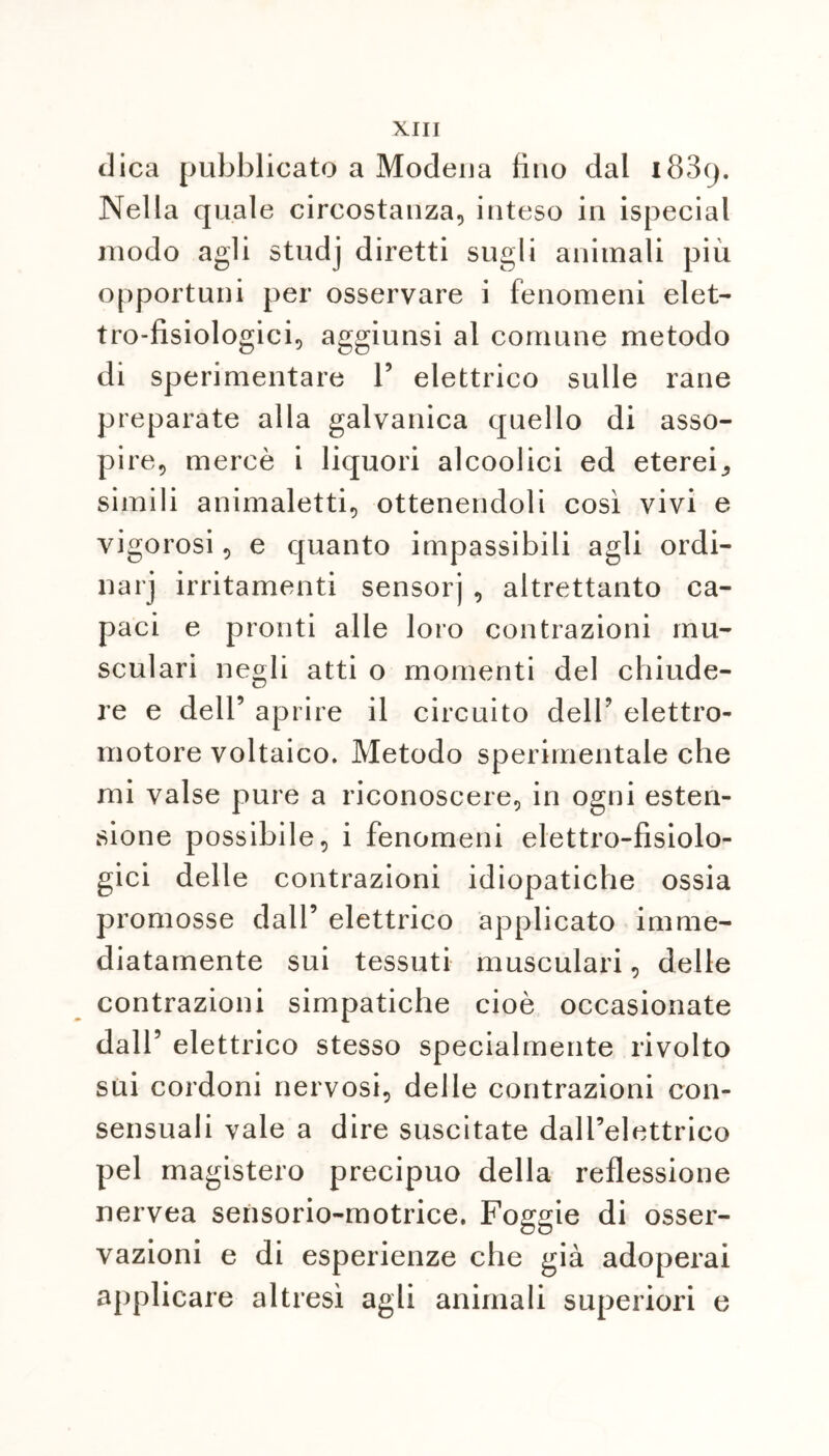 dica pubblicato a Modena lino dal i83y. Nella quale circostanza, inteso in ispecial modo agli studj diretti sugli animali più opportuni per osservare i fenomeni elet- tro-fisiologici, aggiunsi al comune metodo di sperimentare 1’ elettrico sulle rane preparate alla galvanica quello di asso- pire, mercè i liquori alcoolici ed eterei,, simili animaletti, ottenendoli così vivi e vigorosi, e quanto impassibili agli ordi- nar] irritamenti sensorj , altrettanto ca- paci e pronti alle loro contrazioni inu- sculari negli atti o momenti del chiude- re e dell’ aprire il circuito dell’ elettro- motore voltaico. Metodo sperimentale che mi valse pure a riconoscere, in ogni esten- sione possibile, i fenomeni elettro-fisiolo- gici delle contrazioni idiopatiche ossia promosse dall’ elettrico applicato imme- diatamente sui tessuti museulari, delle contrazioni simpatiche cioè occasionate dall’ elettrico stesso specialmente rivolto sui cordoni nervosi, delle contrazioni con- sensuali vale a dire suscitate dall’elettrico pel magistero precipuo della reflessione nervea sensorio-motrice. Foggie di osser- vazioni e di esperienze che già adoperai applicare altresì agli animali superiori e