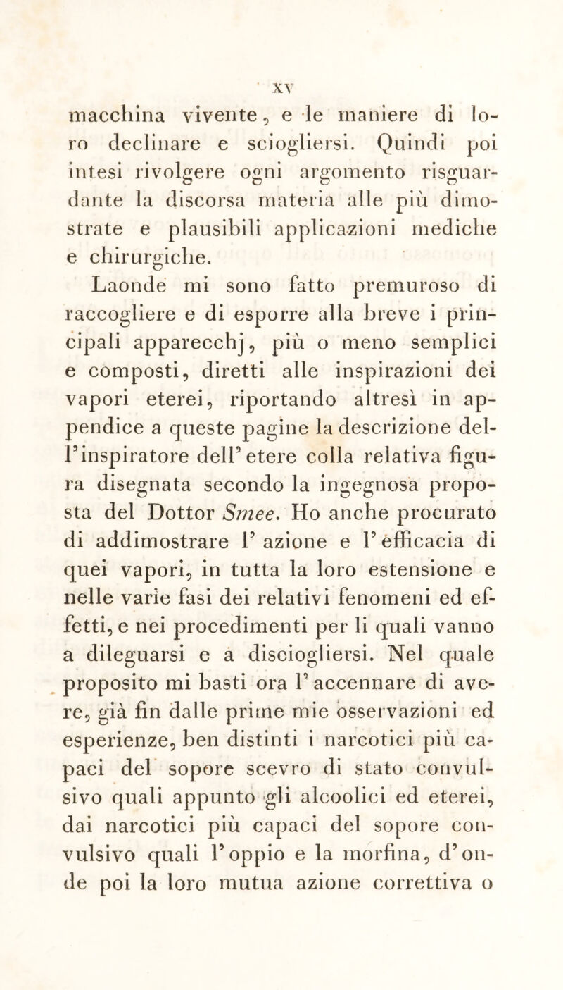 macchina vivente, e le maniere di lo- ro declinare e sciogliersi. Quindi poi intesi rivolgere ogni argomento riguar- dante la discorsa materia alle più dimo- strate e plausibili applicazioni mediche e chirurgiche. Laonde mi sono fatto premuroso di raccogliere e di esporre alla breve i prin- cipali apparecchj, più o meno semplici e composti, diretti alle inspirazioni dei vapori eterei, riportando altresì in ap- pendice a queste pagine la descrizione del- Finspiratore dell5 etere colla relativa figu- ra disegnata secondo la ingegnosa propo- sta del Dottor Srnee. Ho anche procurato di addimostrare Fazione e Fefficacia di quei vapori, in tutta la loro estensione e nelle varie fasi dei relativi fenomeni ed ef- fetti, e nei procedimenti per li quali vanno a dileguarsi e a disciogliersi. Nel quale proposito mi basti ora F accennare di ave- re, già fin dalle prime mie osservazioni ed esperienze, ben distinti i narcotici più ca- paci del sopore scevro di stato convul- sivo quali appunto gli alcoolici ed eterei, dai narcotici più capaci del sopore con- vulsivo quali l’oppio e la morfina, d’on- de poi la loro mutua azione correttiva o