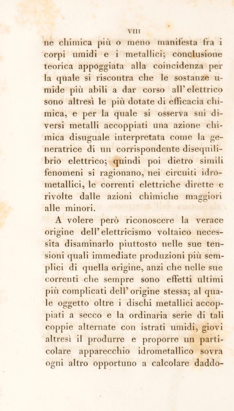 ne chimica più o meno manifesta fra i corpi umidi e i metallici; conclusione teorica appoggiata alla coincidenza per la quale si riscontra che le sostanze u- mide più abili a dar corso all’ elettrico 9ono altresì le più dotate di efficacia chi- mica, e per la quale si osserva sui di- versi metalli accoppiati una azione chi- mica disuguale interpretata come la ge- neratrice di un corrispondente disequili- brio elettrico; quindi poi dietro simili fenomeni si ragionano, nei circuiti idro- metallici, le correnti elettriche dirette e rivolte dalle azioni chimiche maggiori alle minori. A volere però riconoscere la verace origine dell5 elettricismo voltaico neces- sita disaminarlo piuttosto nelle sue ten- sioni quali immediate produzioni più sem- plici di quella origine, anzi che nelle sue correnti che sempre sono effetti ultimi più complicati dell5 origine stessa; al qua- le oggetto oltre i dischi metallici accop- piati a secco e la ordinaria serie di tali coppie alternate con istrati umidi, giovi altresì il produrre e proporre un parti- colare apparecchio idrometallico sovra ogni altro opportuno a calcolare daddo-