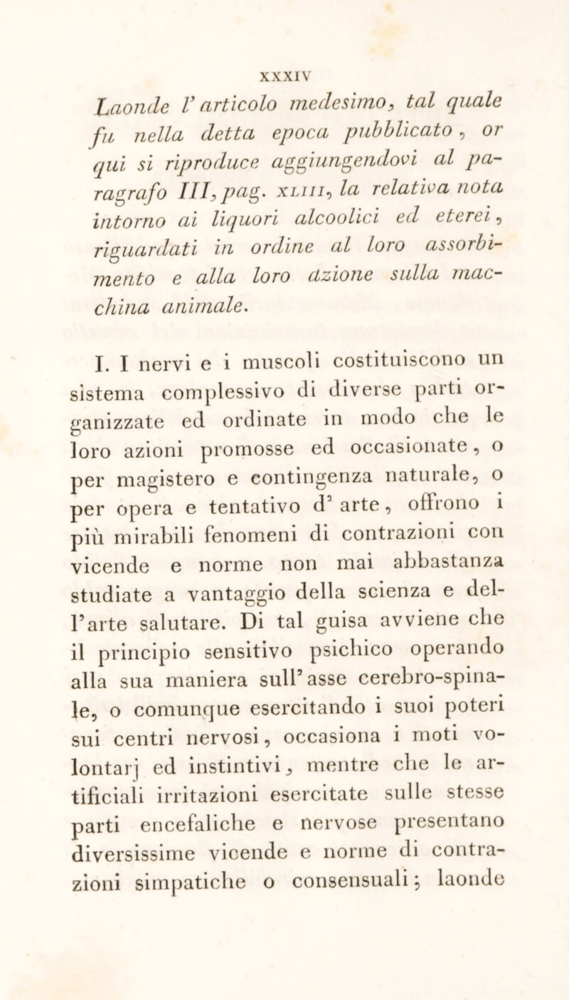 Laonde V articolo medesimo3 tal quale fu nella, detta epoca pubblicato , or qui si riproduce aggiungendovi al pa- ragrafo Ilfpag. xml-) la relativa nota intorno ai liquori alcoolici ed eterei , riguardati in ordine al loro assorbi- mento e alla loro azione sulla mac- china animale. I. I nervi e 1 muscoli costituiscono un sistema complessivo di diverse parti oi- ganizzate ed ordinate in modo (die le loro azioni promosse ed occasionate, o per magistero e contingenza naturale, o per opera e tentativo da arte, offrono 1 più mirabili fenomeni di contrazioni con vicende e norme non mai abbastanza studiate a vantaggio della scienza e del- l’arte salutare. Di tal guisa avviene che il principio sensitivo psichico operando alla sua maniera sull’asse cerebro-spina- le, o comunque esercitando i suoi poteri sui centri nervosi, occasiona i moti vo- lontari ed instintivi 3 mentre che le ar- tificiali irritazioni esercitate sulle stesse parti encefaliche e nervose presentano diversissime vicende e norme di contra- zioni simpatiche o consensuali \ laonde
