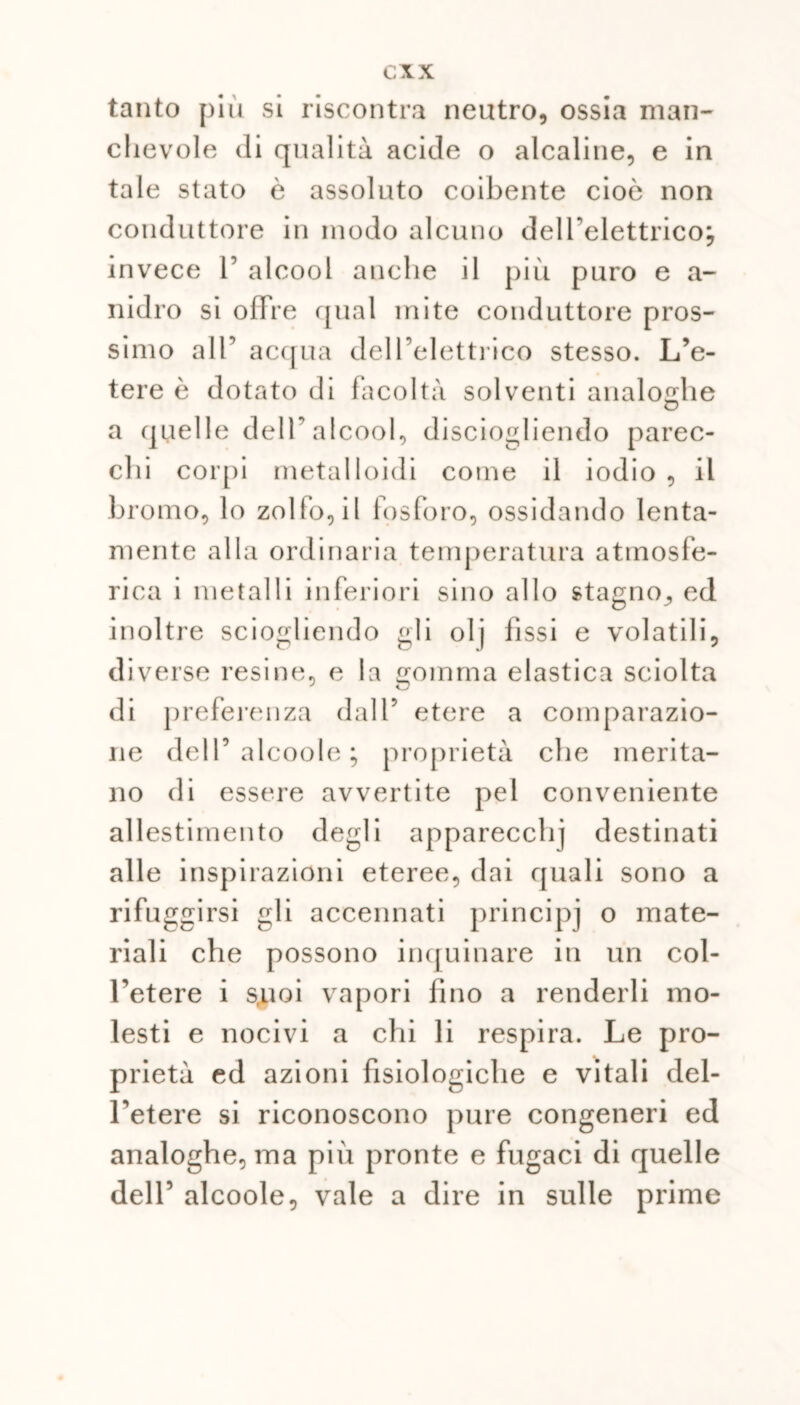 tanto più si riscontra neutro, ossia man- chevole di qualità acide o alcaline, e in tale stato è assoluto coibente cioè non conduttore in modo alcuno dell’elettrico; invece 1’ alcool anche il più puro e a- nidro si offre qual mite conduttore pros- simo all’ acqua dell’elettrico stesso. L’e- tere è dotato di facoltà solventi analoghe a quelle dell’alcool, disciogliendo parec- chi corpi metalloidi come il iodio , il bromo, lo zolfo, il fosforo, ossidando lenta- mente alla ordinaria temperatura atmosfe- rica i metalli inferiori sino allo stagno, ed inoltre sciogliendo gli olj fìssi e volatili, diverse resine, e la gomma elastica sciolta di preferenza dall’ etere a comparazio- ne dell’alcoole ; proprietà che merita- no di essere avvertite pel conveniente allestimento degli apparecchi destinati alle inspirazioni eteree, dai quali sono a rifuggirsi gli accennati principi o mate- riali che possono inquinare in un col- l’etere i s.uoi vapori fino a renderli mo- lesti e nocivi a chi li respira. Le pro- prietà ed azioni fisiologiche e vitali del- l’etere si riconoscono pure congeneri ed analoghe, ma più pronte e fugaci di quelle dell’ alcoole, vale a dire in sulle prime